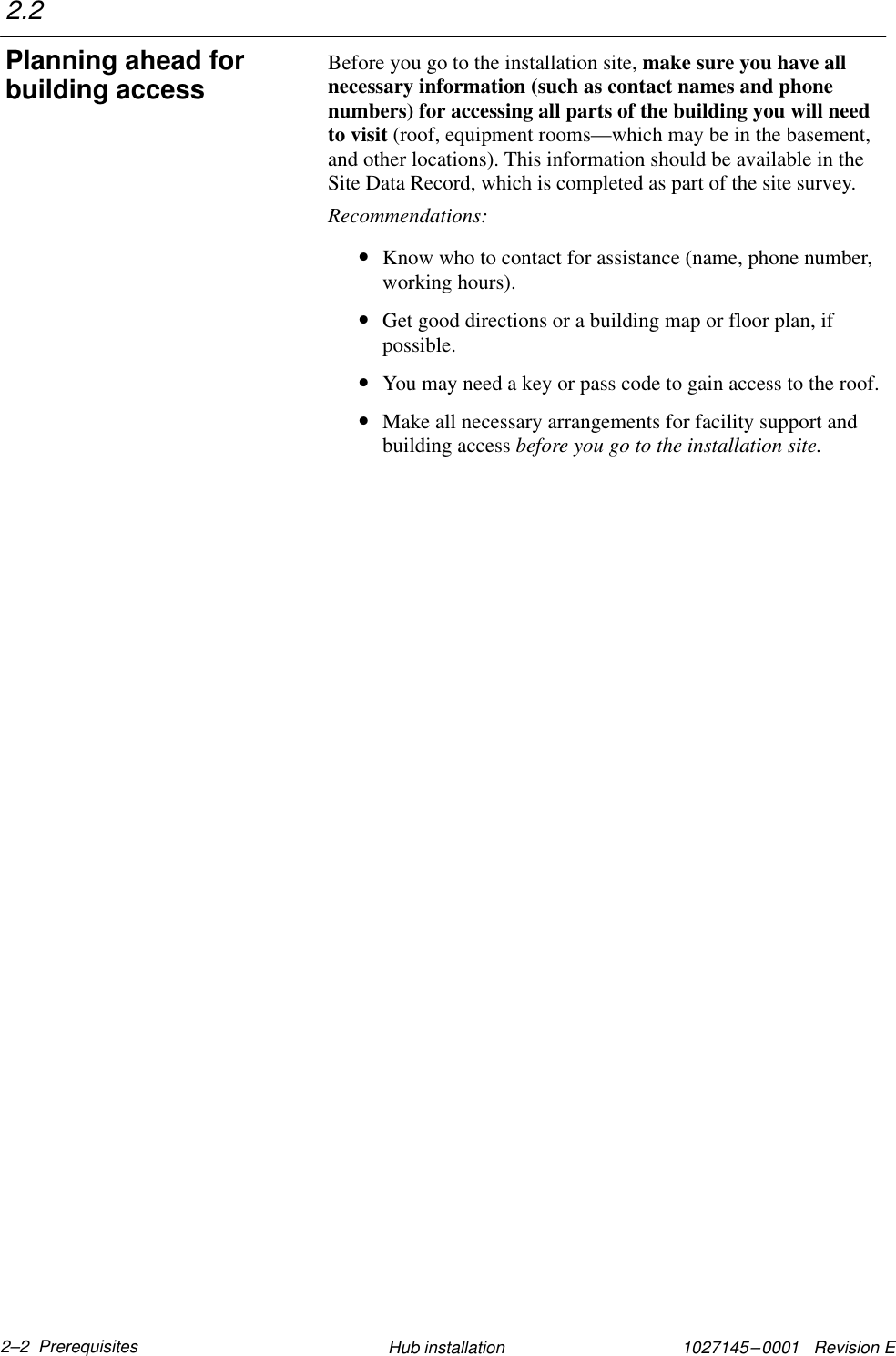 1027145–0001   Revision E 2–2  Prerequisites Hub installationBefore you go to the installation site, make sure you have allnecessary information (such as contact names and phonenumbers) for accessing all parts of the building you will needto visit (roof, equipment rooms—which may be in the basement,and other locations). This information should be available in theSite Data Record, which is completed as part of the site survey.Recommendations:•Know who to contact for assistance (name, phone number,working hours).•Get good directions or a building map or floor plan, ifpossible.•You may need a key or pass code to gain access to the roof.•Make all necessary arrangements for facility support andbuilding access before you go to the installation site.2.2Planning ahead forbuilding access