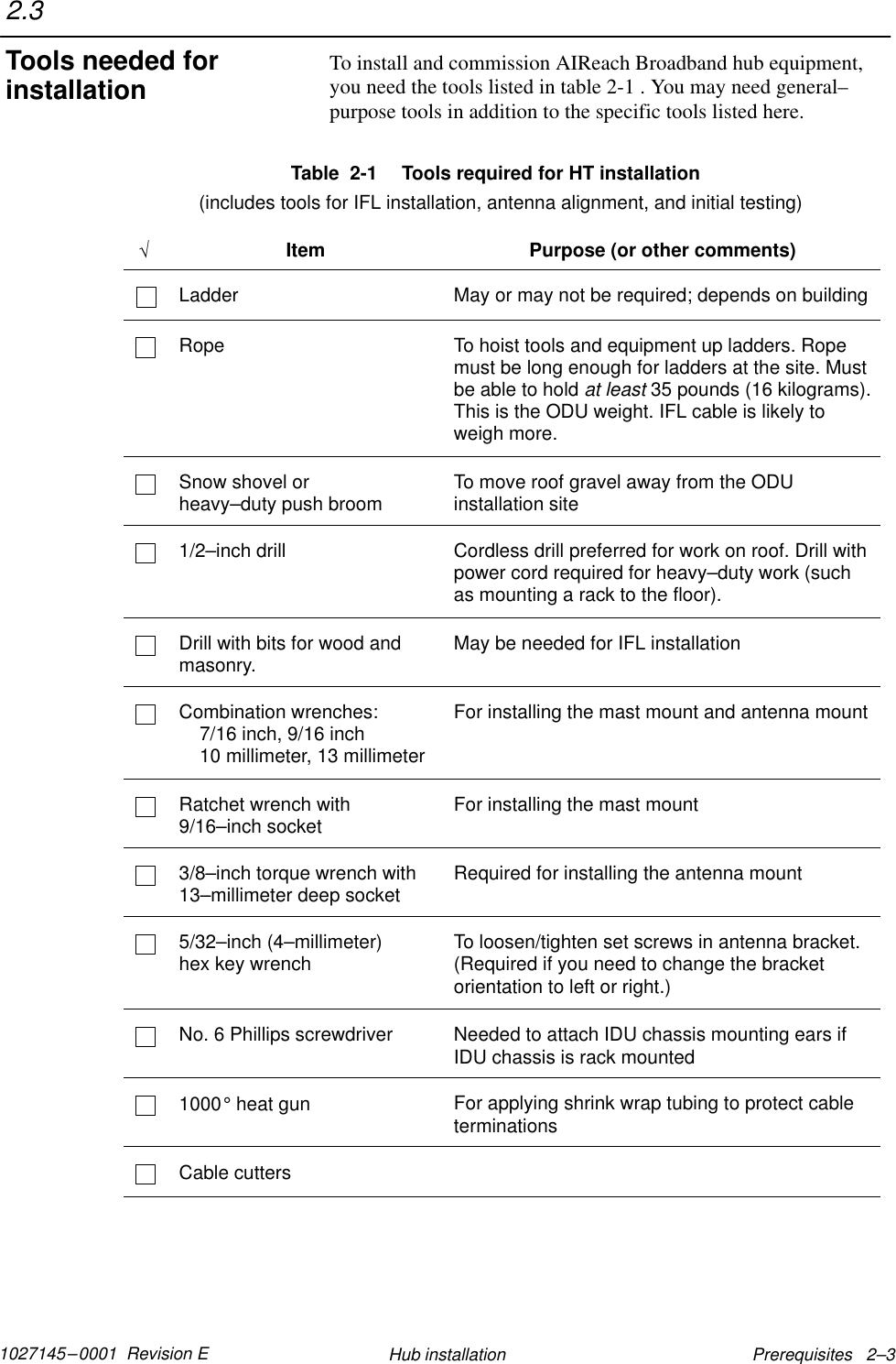 1027145–0001  Revision E Prerequisites   2–3Hub installationTo install and commission AIReach Broadband hub equipment,you need the tools listed in table 2-1 . You may need general–purpose tools in addition to the specific tools listed here.Table  2-1  Tools required for HT installation  (includes tools for IFL installation, antenna alignment, and initial testing)√Item Purpose (or other comments)Ladder May or may not be required; depends on buildingRope To hoist tools and equipment up ladders. Ropemust be long enough for ladders at the site. Mustbe able to hold at least 35 pounds (16 kilograms).This is the ODU weight. IFL cable is likely toweigh more.Snow shovel or heavy–duty push broom To move roof gravel away from the ODUinstallation site1/2–inch drill Cordless drill preferred for work on roof. Drill withpower cord required for heavy–duty work (suchas mounting a rack to the floor).Drill with bits for wood andmasonry. May be needed for IFL installationCombination wrenches:7/16 inch, 9/16 inch10 millimeter, 13 millimeterFor installing the mast mount and antenna mountRatchet wrench with9/16–inch socket For installing the mast mount3/8–inch torque wrench with13–millimeter deep socket Required for installing the antenna mount5/32–inch (4–millimeter) hex key wrench To loosen/tighten set screws in antenna bracket.(Required if you need to change the bracketorientation to left or right.)No. 6 Phillips screwdriver Needed to attach IDU chassis mounting ears ifIDU chassis is rack mounted1000° heat gun For applying shrink wrap tubing to protect cableterminationsCable cutters2.3Tools needed forinstallation