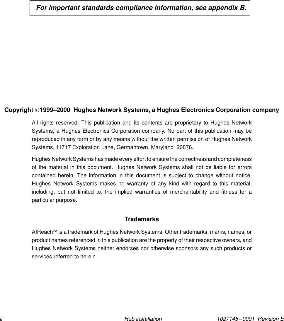 1027145–0001  Revision Eii Hub installation  For important standards compliance information, see appendix B.Copyright 1999–2000  Hughes Network Systems, a Hughes Electronics Corporation companyAll rights reserved. This publication and its contents are proprietary to Hughes NetworkSystems, a Hughes Electronics Corporation company. No part of this publication may bereproduced in any form or by any means without the written permission of Hughes NetworkSystems, 11717 Exploration Lane, Germantown, Maryland  20876.Hughes Network Systems has made every effort to ensure the correctness and completenessof the material in this document. Hughes Network Systems shall not be liable for errorscontained herein. The information in this document is subject to change without notice.Hughes Network Systems makes no warranty of any kind with regard to this material,including, but not limited to, the implied warranties of merchantability and fitness for aparticular purpose.TrademarksAIReach is a trademark of Hughes Network Systems. Other trademarks, marks, names, orproduct names referenced in this publication are the property of their respective owners, andHughes Network Systems neither endorses nor otherwise sponsors any such products orservices referred to herein.