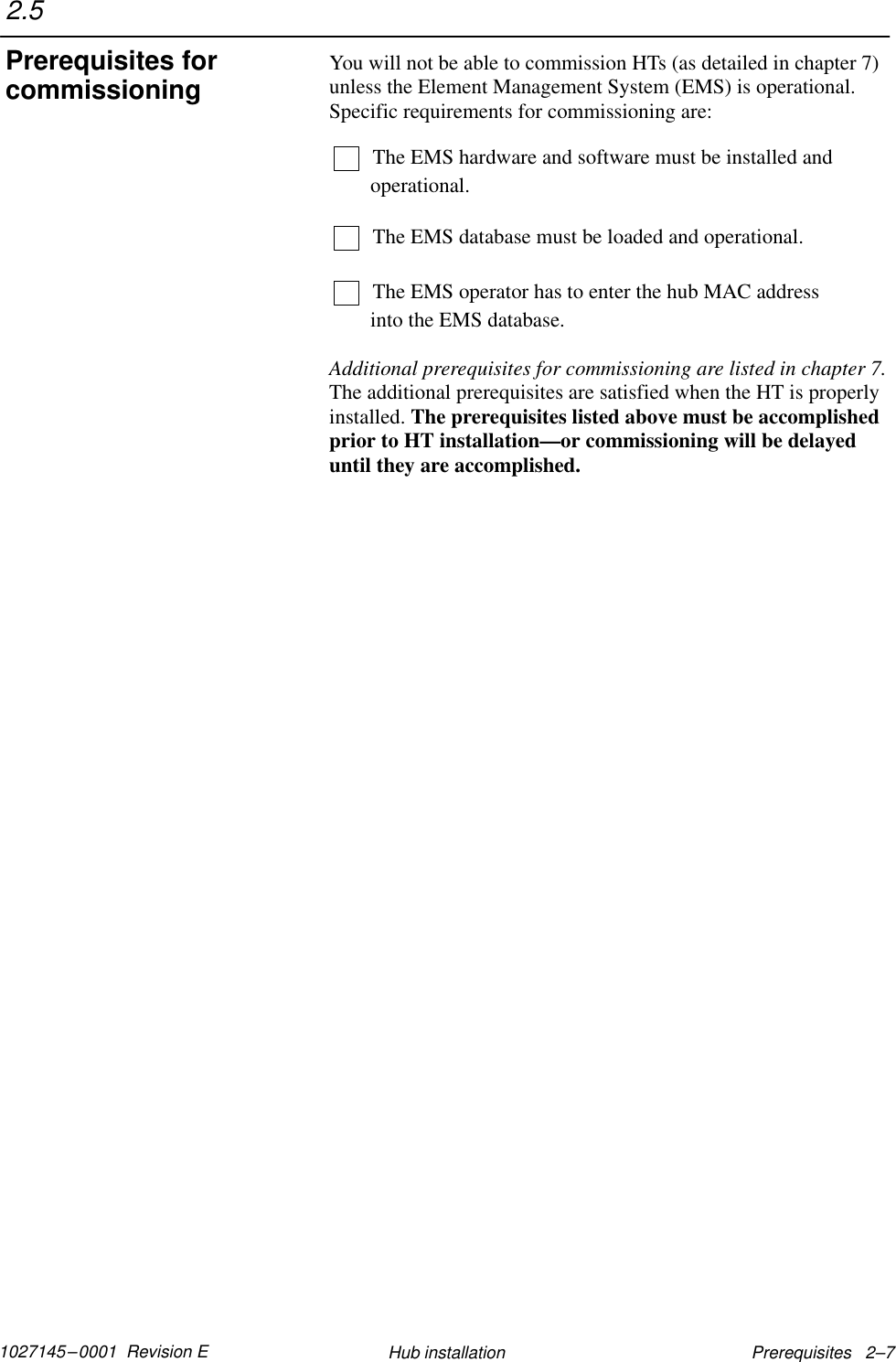 1027145–0001  Revision E Prerequisites   2–7Hub installationYou will not be able to commission HTs (as detailed in chapter 7)unless the Element Management System (EMS) is operational.Specific requirements for commissioning are:The EMS hardware and software must be installed andoperational.The EMS database must be loaded and operational.The EMS operator has to enter the hub MAC address into the EMS database.Additional prerequisites for commissioning are listed in chapter 7.The additional prerequisites are satisfied when the HT is properlyinstalled. The prerequisites listed above must be accomplishedprior to HT installation—or commissioning will be delayeduntil they are accomplished.2.5Prerequisites forcommissioning