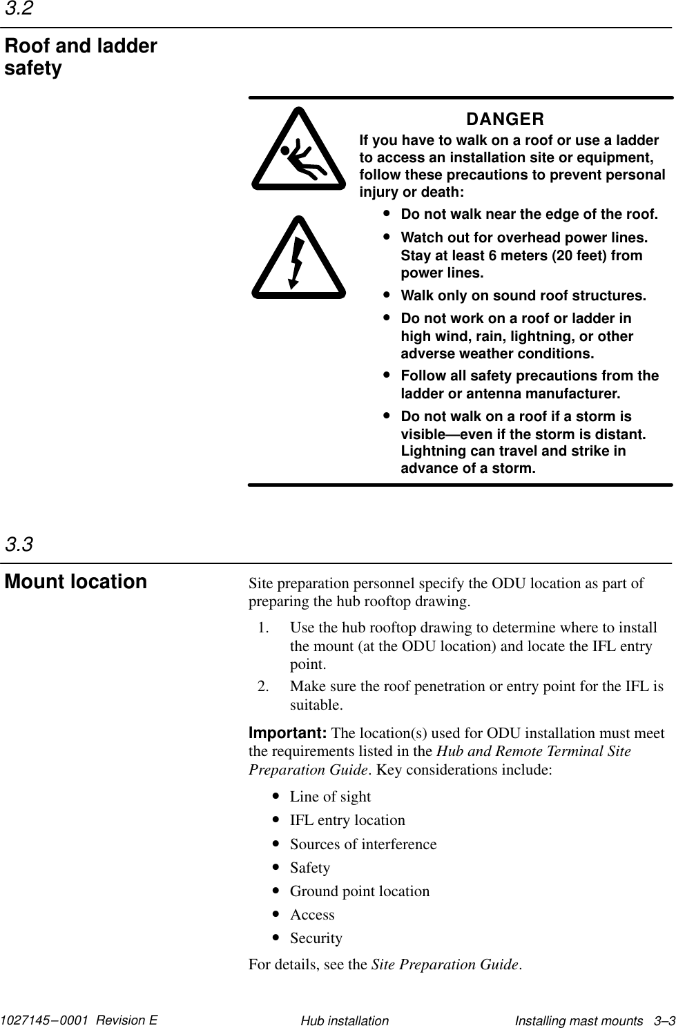 1027145–0001  Revision E Installing mast mounts   3–3Hub installationDANGERIf you have to walk on a roof or use a ladderto access an installation site or equipment,follow these precautions to prevent personalinjury or death:•Do not walk near the edge of the roof.•Watch out for overhead power lines.Stay at least 6 meters (20 feet) frompower lines.•Walk only on sound roof structures.•Do not work on a roof or ladder inhigh wind, rain, lightning, or otheradverse weather conditions.•Follow all safety precautions from theladder or antenna manufacturer.•Do not walk on a roof if a storm isvisible—even if the storm is distant.Lightning can travel and strike inadvance of a storm.Site preparation personnel specify the ODU location as part ofpreparing the hub rooftop drawing.1. Use the hub rooftop drawing to determine where to installthe mount (at the ODU location) and locate the IFL entrypoint.2. Make sure the roof penetration or entry point for the IFL issuitable.Important: The location(s) used for ODU installation must meetthe requirements listed in the Hub and Remote Terminal SitePreparation Guide. Key considerations include:•Line of sight•IFL entry location•Sources of interference•Safety•Ground point location•Access•SecurityFor details, see the Site Preparation Guide.3.2Roof and laddersafety3.3Mount location