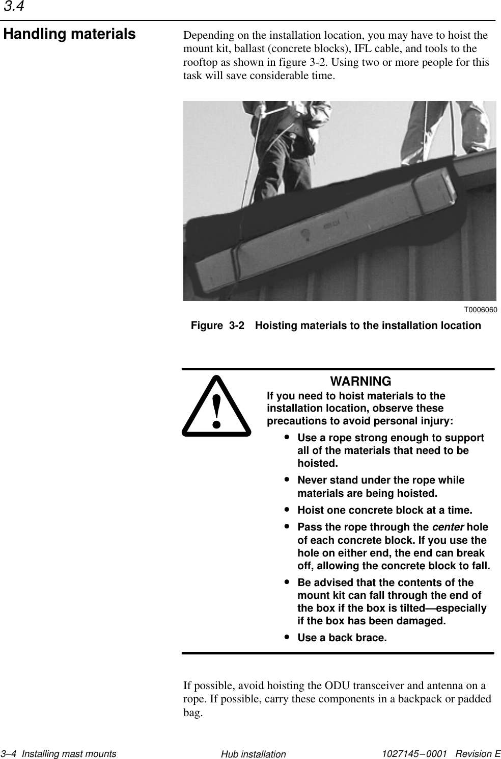 1027145–0001   Revision E 3–4  Installing mast mounts Hub installationDepending on the installation location, you may have to hoist themount kit, ballast (concrete blocks), IFL cable, and tools to therooftop as shown in figure 3-2. Using two or more people for thistask will save considerable time.T0006060Figure  3-2 Hoisting materials to the installation locationWARNINGIf you need to hoist materials to theinstallation location, observe theseprecautions to avoid personal injury:•Use a rope strong enough to supportall of the materials that need to behoisted.•Never stand under the rope whilematerials are being hoisted.•Hoist one concrete block at a time.•Pass the rope through the center holeof each concrete block. If you use thehole on either end, the end can breakoff, allowing the concrete block to fall.•Be advised that the contents of themount kit can fall through the end ofthe box if the box is tilted—especiallyif the box has been damaged.•Use a back brace.If possible, avoid hoisting the ODU transceiver and antenna on arope. If possible, carry these components in a backpack or paddedbag.3.4Handling materials