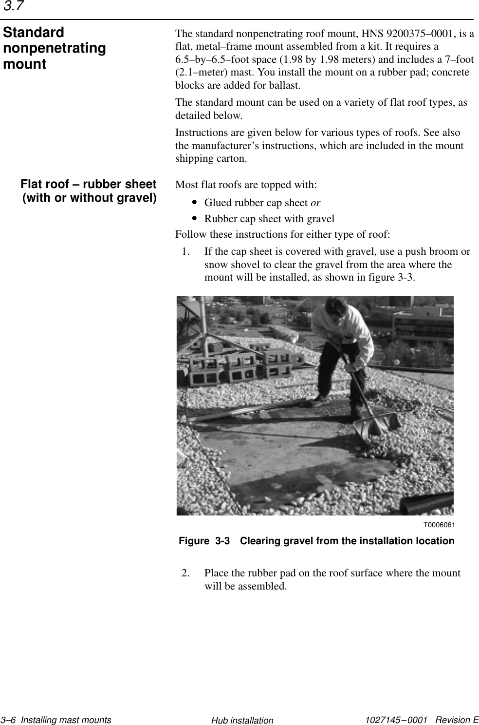 1027145–0001   Revision E 3–6  Installing mast mounts Hub installationThe standard nonpenetrating roof mount, HNS 9200375–0001, is aflat, metal–frame mount assembled from a kit. It requires a6.5–by–6.5–foot space (1.98 by 1.98 meters) and includes a 7–foot(2.1–meter) mast. You install the mount on a rubber pad; concreteblocks are added for ballast.The standard mount can be used on a variety of flat roof types, asdetailed below.Instructions are given below for various types of roofs. See alsothe manufacturer’s instructions, which are included in the mountshipping carton.Most flat roofs are topped with:•Glued rubber cap sheet or•Rubber cap sheet with gravelFollow these instructions for either type of roof:1. If the cap sheet is covered with gravel, use a push broom orsnow shovel to clear the gravel from the area where themount will be installed, as shown in figure 3-3.T0006061Figure  3-3 Clearing gravel from the installation location2. Place the rubber pad on the roof surface where the mountwill be assembled.3.7StandardnonpenetratingmountFlat roof – rubber sheet(with or without gravel)