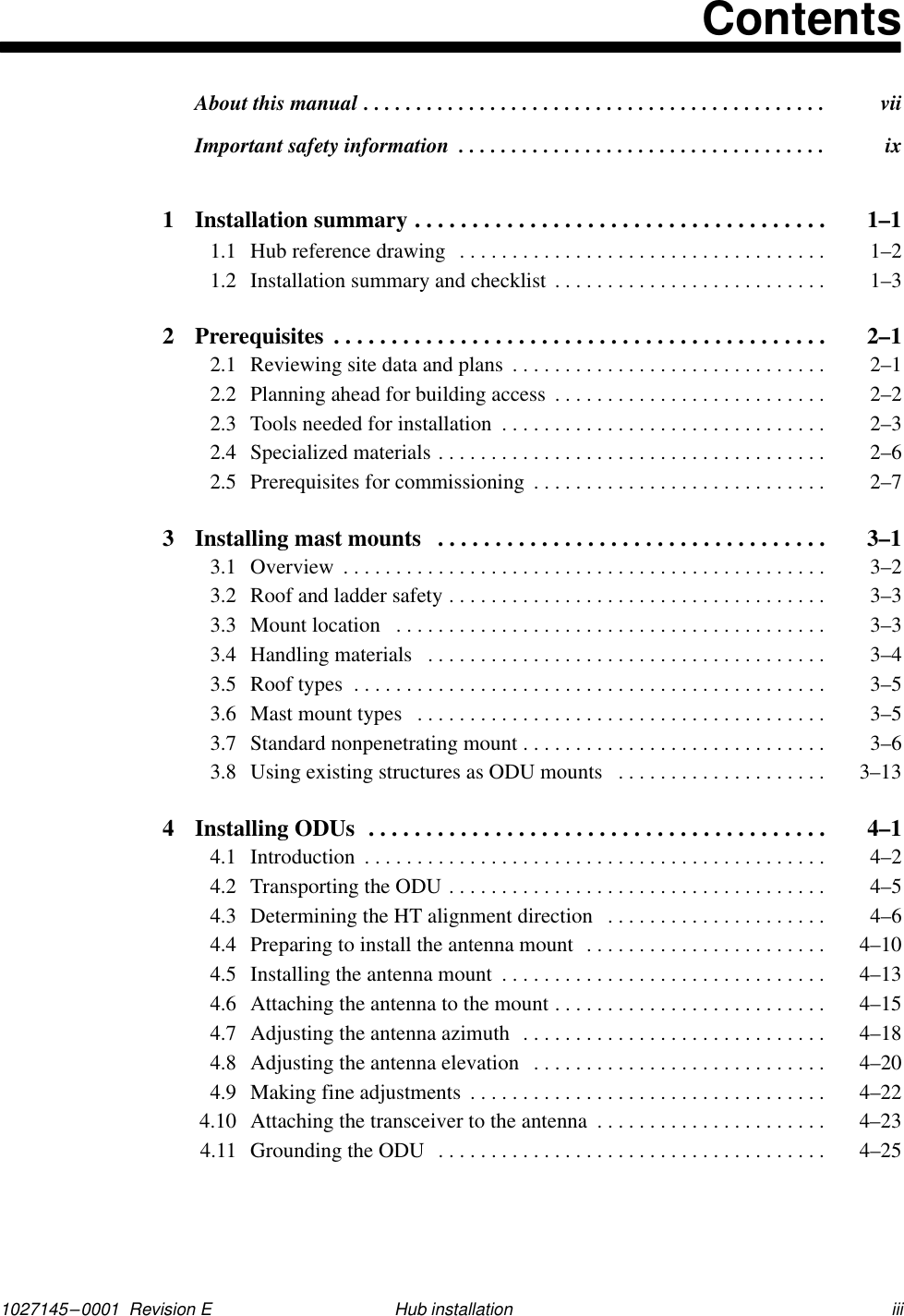 1027145–0001  Revision E iiiHub installationContentsAbout this manual  vii. . . . . . . . . . . . . . . . . . . . . . . . . . . . . . . . . . . . . . . . . . . . Important safety information  ix. . . . . . . . . . . . . . . . . . . . . . . . . . . . . . . . . . . 1 Installation summary  1–1. . . . . . . . . . . . . . . . . . . . . . . . . . . . . . . . . . . . 1.1 Hub reference drawing  1–2. . . . . . . . . . . . . . . . . . . . . . . . . . . . . . . . . . . 1.2 Installation summary and checklist  1–3. . . . . . . . . . . . . . . . . . . . . . . . . . 2 Prerequisites  2–1. . . . . . . . . . . . . . . . . . . . . . . . . . . . . . . . . . . . . . . . . . . 2.1 Reviewing site data and plans  2–1. . . . . . . . . . . . . . . . . . . . . . . . . . . . . . 2.2 Planning ahead for building access  2–2. . . . . . . . . . . . . . . . . . . . . . . . . . 2.3 Tools needed for installation  2–3. . . . . . . . . . . . . . . . . . . . . . . . . . . . . . . 2.4 Specialized materials  2–6. . . . . . . . . . . . . . . . . . . . . . . . . . . . . . . . . . . . . 2.5 Prerequisites for commissioning  2–7. . . . . . . . . . . . . . . . . . . . . . . . . . . . 3 Installing mast mounts  3–1. . . . . . . . . . . . . . . . . . . . . . . . . . . . . . . . . . 3.1 Overview  3–2. . . . . . . . . . . . . . . . . . . . . . . . . . . . . . . . . . . . . . . . . . . . . . 3.2 Roof and ladder safety  3–3. . . . . . . . . . . . . . . . . . . . . . . . . . . . . . . . . . . . 3.3 Mount location  3–3. . . . . . . . . . . . . . . . . . . . . . . . . . . . . . . . . . . . . . . . . 3.4 Handling materials  3–4. . . . . . . . . . . . . . . . . . . . . . . . . . . . . . . . . . . . . . 3.5 Roof types  3–5. . . . . . . . . . . . . . . . . . . . . . . . . . . . . . . . . . . . . . . . . . . . . 3.6 Mast mount types  3–5. . . . . . . . . . . . . . . . . . . . . . . . . . . . . . . . . . . . . . . 3.7 Standard nonpenetrating mount  3–6. . . . . . . . . . . . . . . . . . . . . . . . . . . . . 3.8 Using existing structures as ODU mounts  3–13. . . . . . . . . . . . . . . . . . . . 4 Installing ODUs  4–1. . . . . . . . . . . . . . . . . . . . . . . . . . . . . . . . . . . . . . . . 4.1 Introduction  4–2. . . . . . . . . . . . . . . . . . . . . . . . . . . . . . . . . . . . . . . . . . . . 4.2 Transporting the ODU  4–5. . . . . . . . . . . . . . . . . . . . . . . . . . . . . . . . . . . . 4.3 Determining the HT alignment direction  4–6. . . . . . . . . . . . . . . . . . . . . 4.4 Preparing to install the antenna mount  4–10. . . . . . . . . . . . . . . . . . . . . . . 4.5 Installing the antenna mount  4–13. . . . . . . . . . . . . . . . . . . . . . . . . . . . . . . 4.6 Attaching the antenna to the mount  4–15. . . . . . . . . . . . . . . . . . . . . . . . . . 4.7 Adjusting the antenna azimuth  4–18. . . . . . . . . . . . . . . . . . . . . . . . . . . . . 4.8 Adjusting the antenna elevation  4–20. . . . . . . . . . . . . . . . . . . . . . . . . . . . 4.9 Making fine adjustments  4–22. . . . . . . . . . . . . . . . . . . . . . . . . . . . . . . . . . 4.10 Attaching the transceiver to the antenna  4–23. . . . . . . . . . . . . . . . . . . . . . 4.11 Grounding the ODU  4–25. . . . . . . . . . . . . . . . . . . . . . . . . . . . . . . . . . . . . 