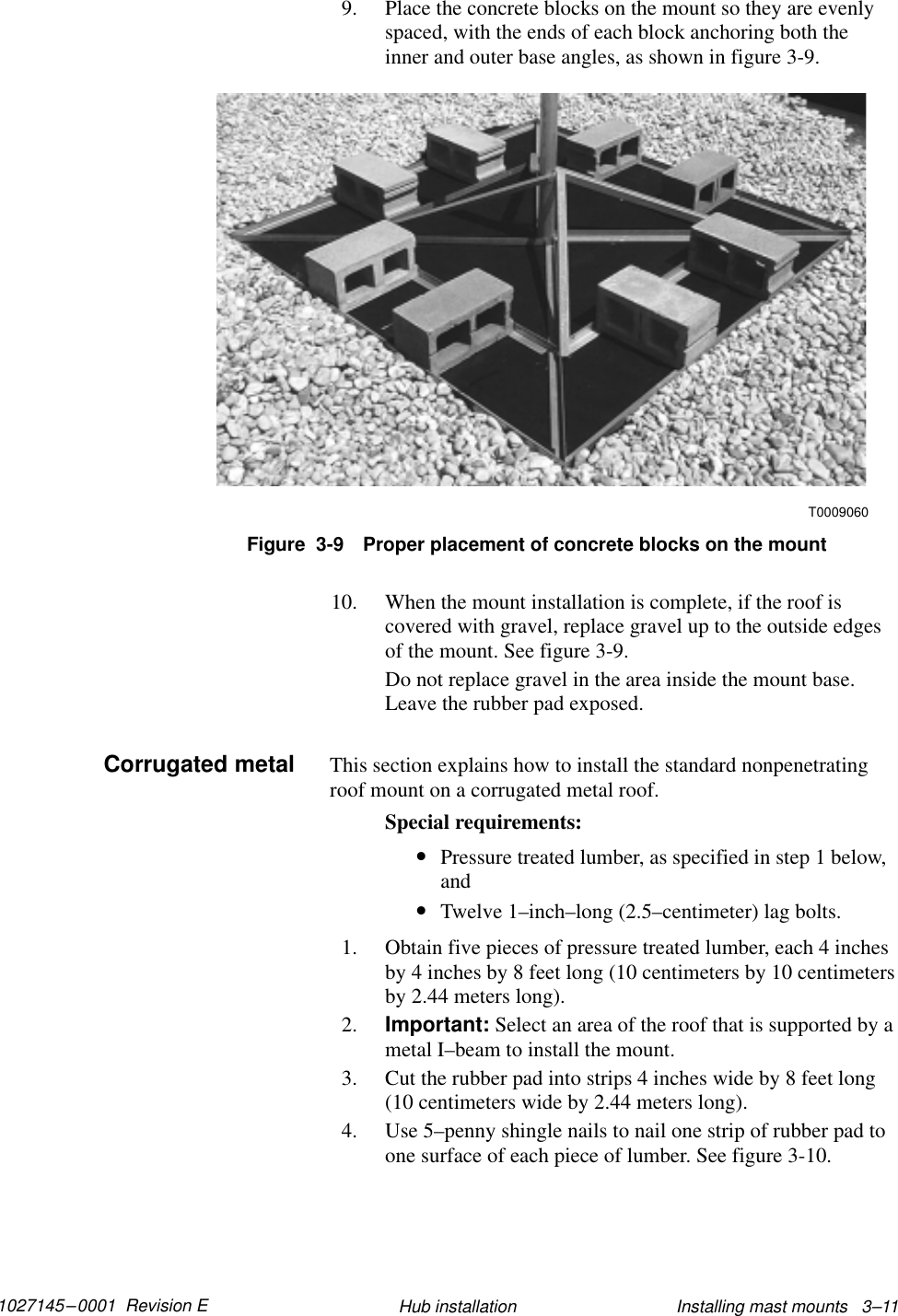 1027145–0001  Revision E Installing mast mounts   3–11Hub installation9. Place the concrete blocks on the mount so they are evenlyspaced, with the ends of each block anchoring both theinner and outer base angles, as shown in figure 3-9.Figure  3-9 Proper placement of concrete blocks on the mountT000906010. When the mount installation is complete, if the roof iscovered with gravel, replace gravel up to the outside edgesof the mount. See figure 3-9.Do not replace gravel in the area inside the mount base.Leave the rubber pad exposed.This section explains how to install the standard nonpenetratingroof mount on a corrugated metal roof.Special requirements:•Pressure treated lumber, as specified in step 1 below,and•Twelve 1–inch–long (2.5–centimeter) lag bolts.1. Obtain five pieces of pressure treated lumber, each 4 inchesby 4 inches by 8 feet long (10 centimeters by 10 centimetersby 2.44 meters long).2. Important: Select an area of the roof that is supported by ametal I–beam to install the mount.3. Cut the rubber pad into strips 4 inches wide by 8 feet long(10 centimeters wide by 2.44 meters long).4. Use 5–penny shingle nails to nail one strip of rubber pad toone surface of each piece of lumber. See figure 3-10.Corrugated metal