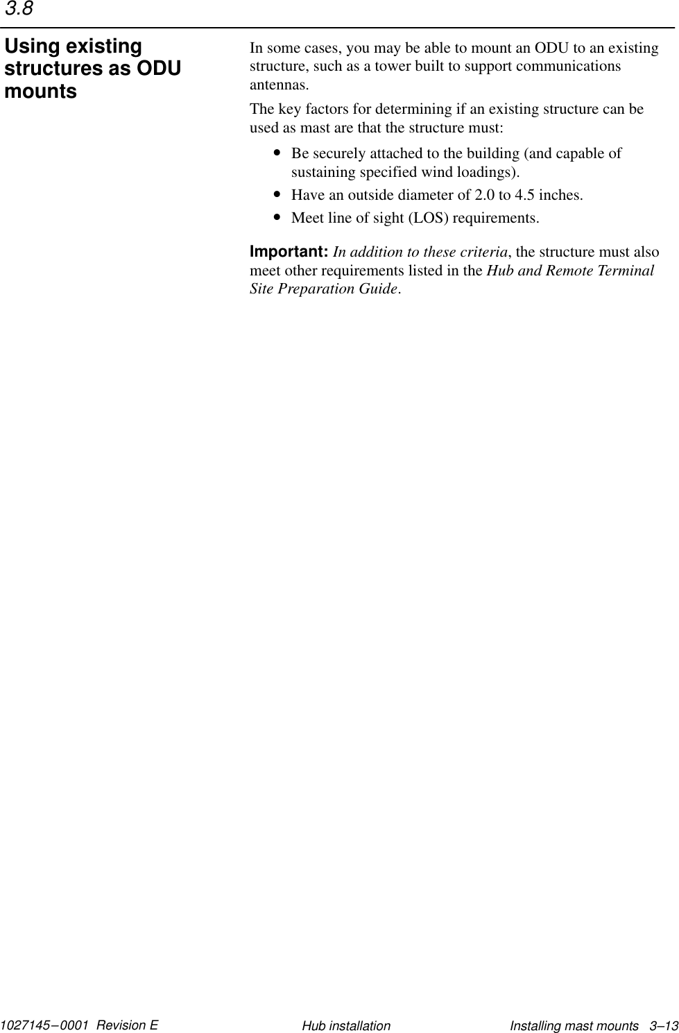 1027145–0001  Revision E Installing mast mounts   3–13Hub installationIn some cases, you may be able to mount an ODU to an existingstructure, such as a tower built to support communicationsantennas.The key factors for determining if an existing structure can beused as mast are that the structure must:•Be securely attached to the building (and capable ofsustaining specified wind loadings).•Have an outside diameter of 2.0 to 4.5 inches.•Meet line of sight (LOS) requirements.Important: In addition to these criteria, the structure must alsomeet other requirements listed in the Hub and Remote TerminalSite Preparation Guide.3.8Using existingstructures as ODUmounts