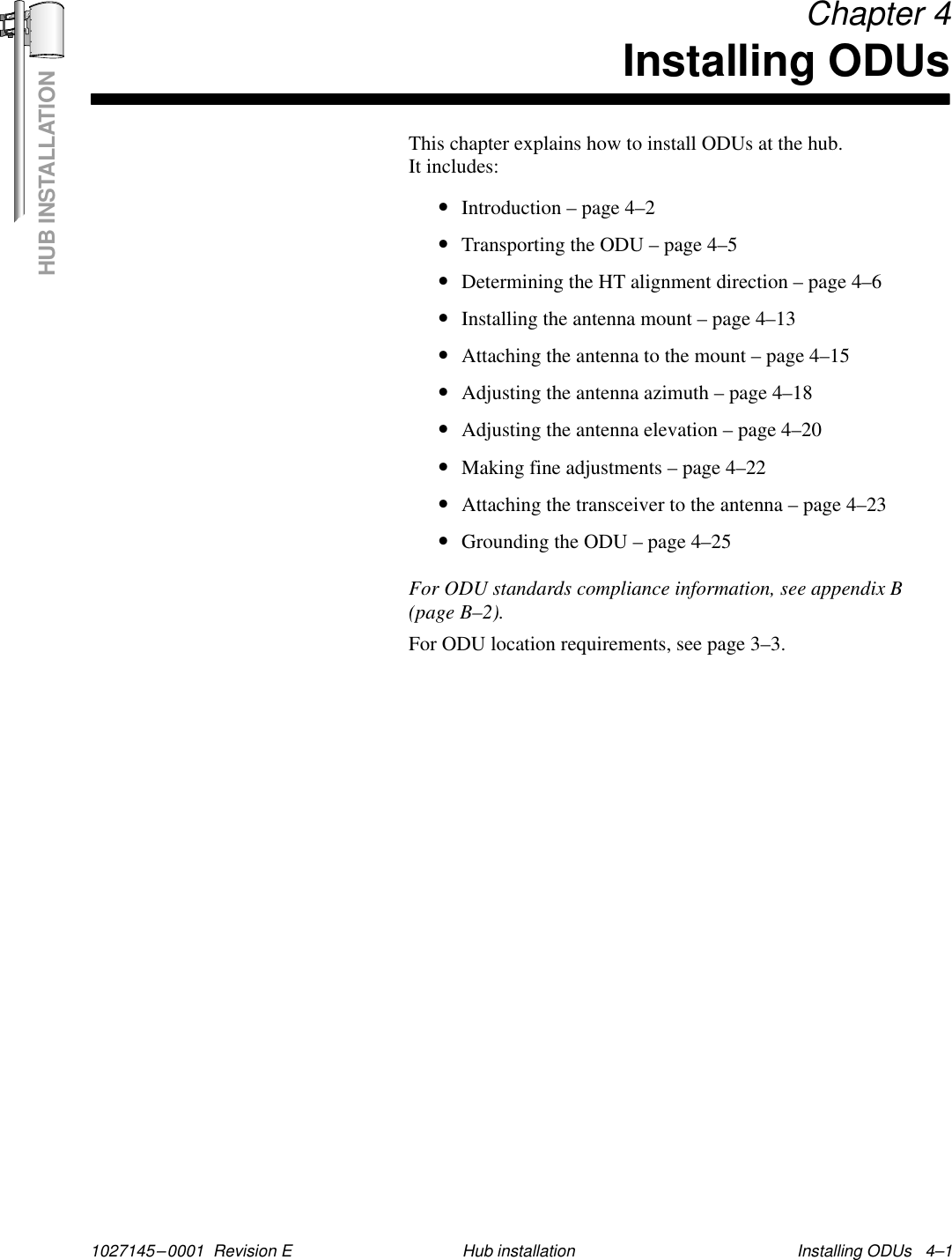 HUB INSTALLATION1027145–0001  Revision E Installing ODUs   4–1Hub installationChapter 4Installing ODUsThis chapter explains how to install ODUs at the hub. It includes:•Introduction – page 4–2•Transporting the ODU – page 4–5•Determining the HT alignment direction – page 4–6•Installing the antenna mount – page 4–13•Attaching the antenna to the mount – page 4–15•Adjusting the antenna azimuth – page 4–18•Adjusting the antenna elevation – page 4–20•Making fine adjustments – page 4–22•Attaching the transceiver to the antenna – page 4–23•Grounding the ODU – page 4–25For ODU standards compliance information, see appendix B(page B–2).For ODU location requirements, see page 3–3.