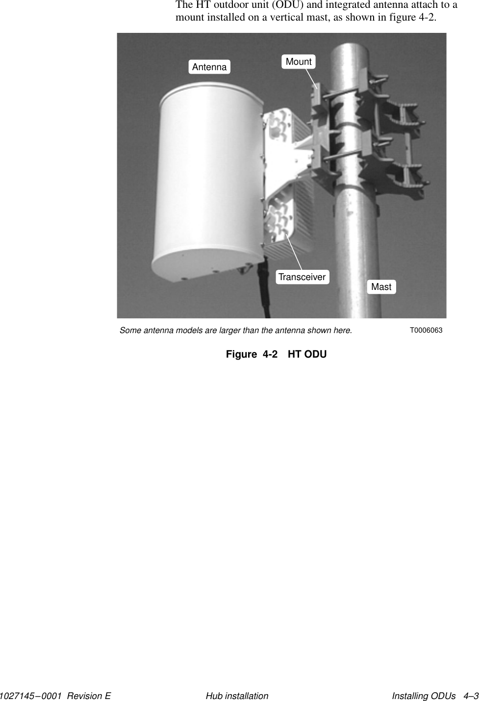 1027145–0001  Revision E Installing ODUs   4–3Hub installationThe HT outdoor unit (ODU) and integrated antenna attach to amount installed on a vertical mast, as shown in figure 4-2.Figure  4-2 HT ODUT0006063Some antenna models are larger than the antenna shown here.Transceiver MastMountAntenna