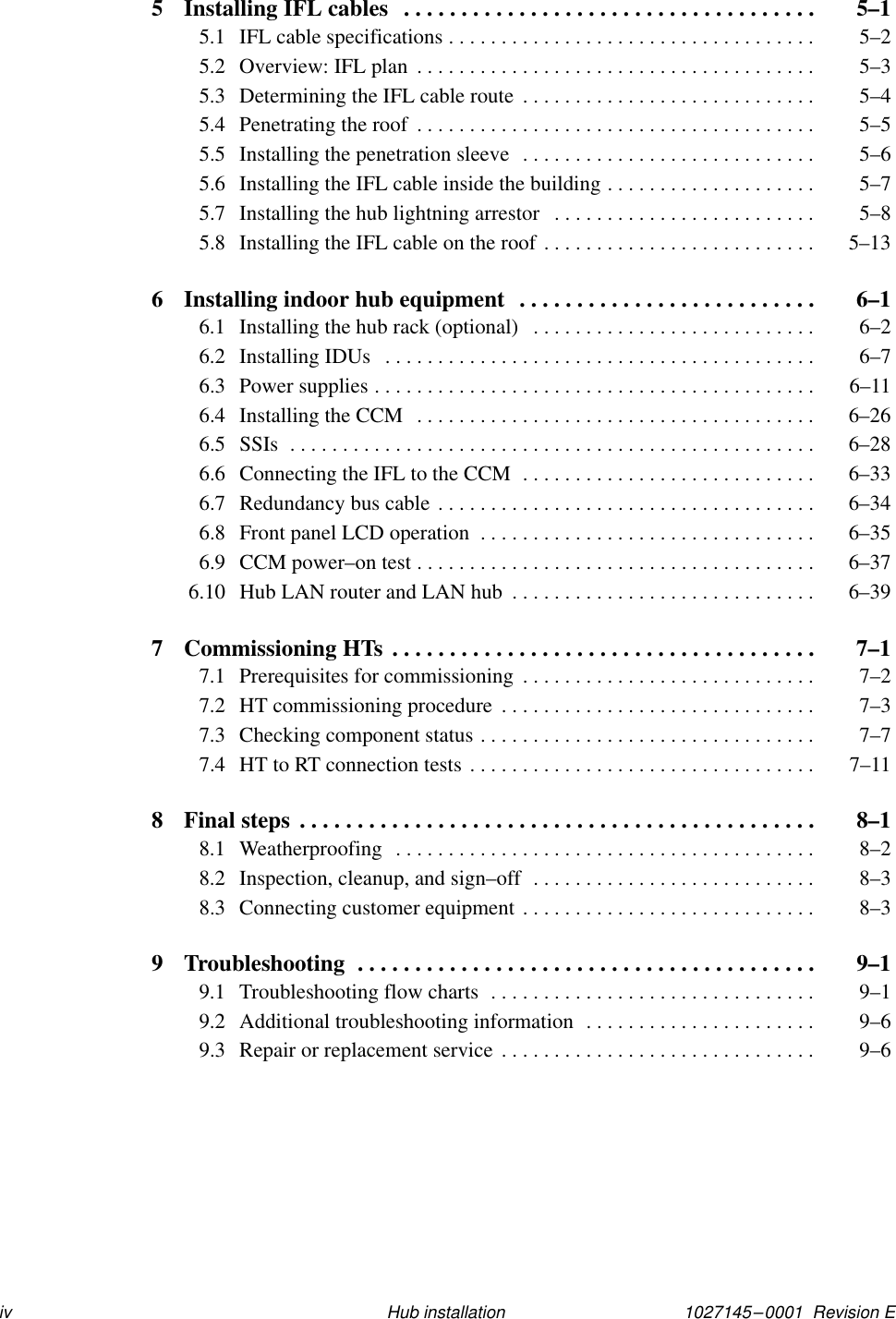 1027145–0001  Revision Eiv Hub installation5 Installing IFL cables  5–1. . . . . . . . . . . . . . . . . . . . . . . . . . . . . . . . . . . . 5.1 IFL cable specifications  5–2. . . . . . . . . . . . . . . . . . . . . . . . . . . . . . . . . . . 5.2 Overview: IFL plan  5–3. . . . . . . . . . . . . . . . . . . . . . . . . . . . . . . . . . . . . . 5.3 Determining the IFL cable route  5–4. . . . . . . . . . . . . . . . . . . . . . . . . . . . 5.4 Penetrating the roof  5–5. . . . . . . . . . . . . . . . . . . . . . . . . . . . . . . . . . . . . . 5.5 Installing the penetration sleeve  5–6. . . . . . . . . . . . . . . . . . . . . . . . . . . . 5.6 Installing the IFL cable inside the building  5–7. . . . . . . . . . . . . . . . . . . . 5.7 Installing the hub lightning arrestor  5–8. . . . . . . . . . . . . . . . . . . . . . . . . 5.8 Installing the IFL cable on the roof  5–13. . . . . . . . . . . . . . . . . . . . . . . . . . 6 Installing indoor hub equipment  6–1. . . . . . . . . . . . . . . . . . . . . . . . . . 6.1 Installing the hub rack (optional)  6–2. . . . . . . . . . . . . . . . . . . . . . . . . . . 6.2 Installing IDUs  6–7. . . . . . . . . . . . . . . . . . . . . . . . . . . . . . . . . . . . . . . . . 6.3 Power supplies  6–11. . . . . . . . . . . . . . . . . . . . . . . . . . . . . . . . . . . . . . . . . . 6.4 Installing the CCM  6–26. . . . . . . . . . . . . . . . . . . . . . . . . . . . . . . . . . . . . . 6.5 SSIs  6–28. . . . . . . . . . . . . . . . . . . . . . . . . . . . . . . . . . . . . . . . . . . . . . . . . . 6.6 Connecting the IFL to the CCM  6–33. . . . . . . . . . . . . . . . . . . . . . . . . . . . 6.7 Redundancy bus cable  6–34. . . . . . . . . . . . . . . . . . . . . . . . . . . . . . . . . . . . 6.8 Front panel LCD operation  6–35. . . . . . . . . . . . . . . . . . . . . . . . . . . . . . . . 6.9 CCM power–on test  6–37. . . . . . . . . . . . . . . . . . . . . . . . . . . . . . . . . . . . . . 6.10 Hub LAN router and LAN hub  6–39. . . . . . . . . . . . . . . . . . . . . . . . . . . . . 7 Commissioning HTs  7–1. . . . . . . . . . . . . . . . . . . . . . . . . . . . . . . . . . . . . 7.1 Prerequisites for commissioning  7–2. . . . . . . . . . . . . . . . . . . . . . . . . . . . 7.2 HT commissioning procedure  7–3. . . . . . . . . . . . . . . . . . . . . . . . . . . . . . 7.3 Checking component status  7–7. . . . . . . . . . . . . . . . . . . . . . . . . . . . . . . . 7.4 HT to RT connection tests  7–11. . . . . . . . . . . . . . . . . . . . . . . . . . . . . . . . . 8 Final steps  8–1. . . . . . . . . . . . . . . . . . . . . . . . . . . . . . . . . . . . . . . . . . . . . 8.1 Weatherproofing  8–2. . . . . . . . . . . . . . . . . . . . . . . . . . . . . . . . . . . . . . . . 8.2 Inspection, cleanup, and sign–off  8–3. . . . . . . . . . . . . . . . . . . . . . . . . . . 8.3 Connecting customer equipment  8–3. . . . . . . . . . . . . . . . . . . . . . . . . . . . 9 Troubleshooting  9–1. . . . . . . . . . . . . . . . . . . . . . . . . . . . . . . . . . . . . . . . 9.1 Troubleshooting flow charts  9–1. . . . . . . . . . . . . . . . . . . . . . . . . . . . . . . 9.2 Additional troubleshooting information  9–6. . . . . . . . . . . . . . . . . . . . . . 9.3 Repair or replacement service  9–6. . . . . . . . . . . . . . . . . . . . . . . . . . . . . . 