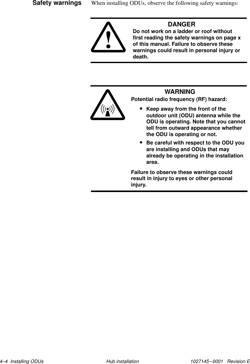 1027145–0001   Revision E 4–4  Installing ODUs Hub installationWhen installing ODUs, observe the following safety warnings:DANGERDo not work on a ladder or roof withoutfirst reading the safety warnings on page xof this manual. Failure to observe thesewarnings could result in personal injury ordeath.WARNINGPotential radio frequency (RF) hazard:•Keep away from the front of theoutdoor unit (ODU) antenna while theODU is operating. Note that you cannottell from outward appearance whetherthe ODU is operating or not.•Be careful with respect to the ODU youare installing and ODUs that mayalready be operating in the installationarea.Failure to observe these warnings couldresult in injury to eyes or other personalinjury.Safety warnings