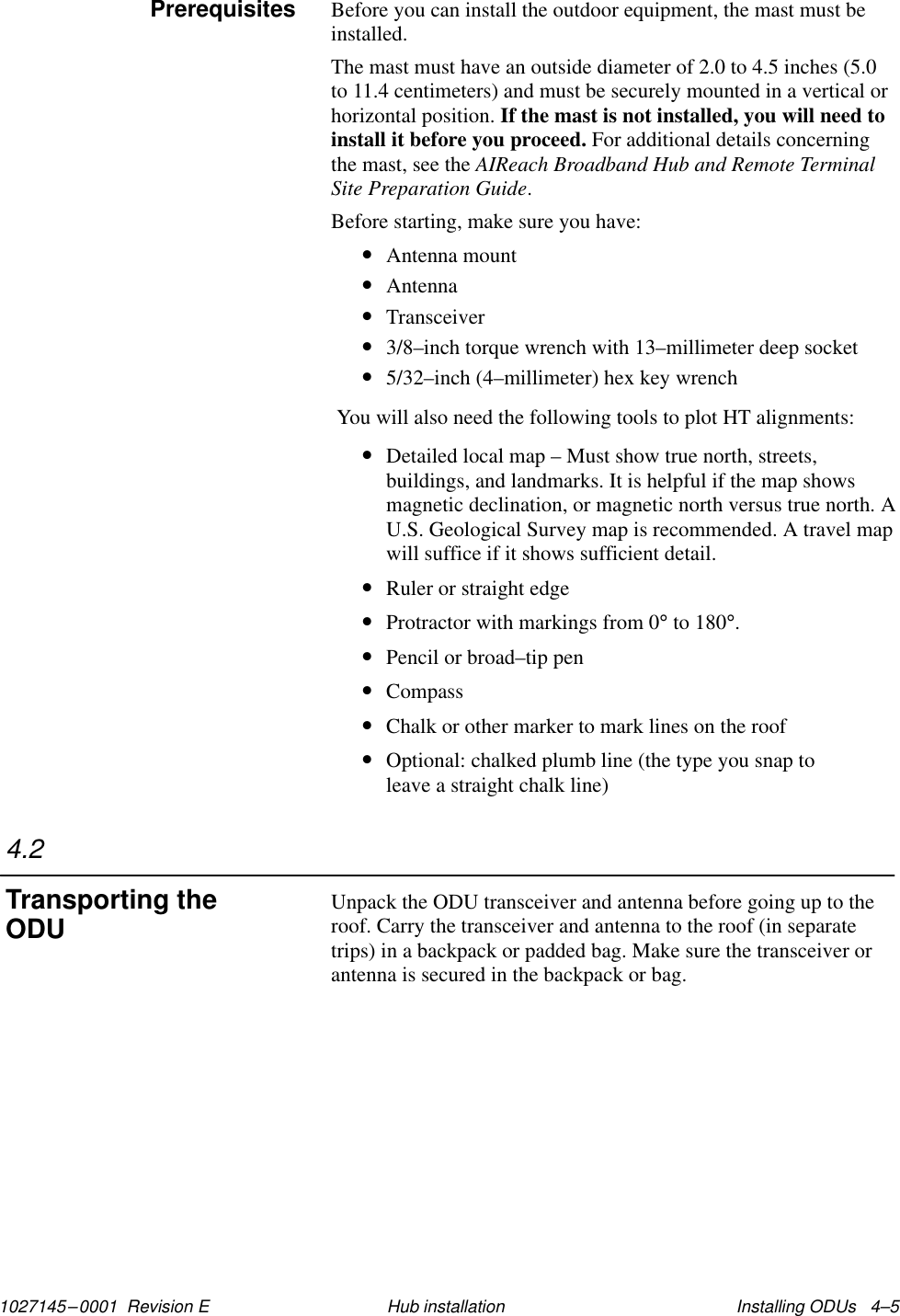 1027145–0001  Revision E Installing ODUs   4–5Hub installationBefore you can install the outdoor equipment, the mast must beinstalled.The mast must have an outside diameter of 2.0 to 4.5 inches (5.0to 11.4 centimeters) and must be securely mounted in a vertical orhorizontal position. If the mast is not installed, you will need toinstall it before you proceed. For additional details concerningthe mast, see the AIReach Broadband Hub and Remote TerminalSite Preparation Guide.Before starting, make sure you have:•Antenna mount•Antenna•Transceiver•3/8–inch torque wrench with 13–millimeter deep socket•5/32–inch (4–millimeter) hex key wrench You will also need the following tools to plot HT alignments:•Detailed local map – Must show true north, streets,buildings, and landmarks. It is helpful if the map showsmagnetic declination, or magnetic north versus true north. AU.S. Geological Survey map is recommended. A travel mapwill suffice if it shows sufficient detail.•Ruler or straight edge•Protractor with markings from 0° to 180°.•Pencil or broad–tip pen•Compass•Chalk or other marker to mark lines on the roof•Optional: chalked plumb line (the type you snap toleave a straight chalk line)Unpack the ODU transceiver and antenna before going up to theroof. Carry the transceiver and antenna to the roof (in separatetrips) in a backpack or padded bag. Make sure the transceiver orantenna is secured in the backpack or bag.Prerequisites4.2Transporting theODU