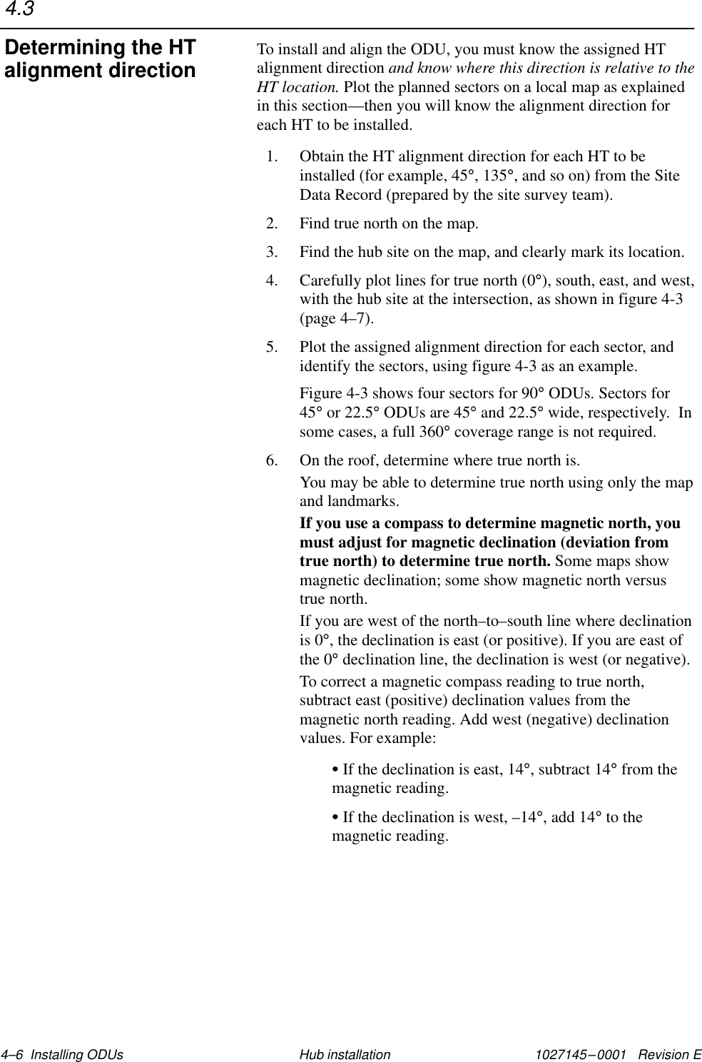 1027145–0001   Revision E 4–6  Installing ODUs Hub installationTo install and align the ODU, you must know the assigned HTalignment direction and know where this direction is relative to theHT location. Plot the planned sectors on a local map as explainedin this section—then you will know the alignment direction foreach HT to be installed.1. Obtain the HT alignment direction for each HT to beinstalled (for example, 45°, 135°, and so on) from the SiteData Record (prepared by the site survey team).2. Find true north on the map.3. Find the hub site on the map, and clearly mark its location.4. Carefully plot lines for true north (0°), south, east, and west,with the hub site at the intersection, as shown in figure 4-3(page 4–7).5. Plot the assigned alignment direction for each sector, andidentify the sectors, using figure 4-3 as an example.Figure 4-3 shows four sectors for 90° ODUs. Sectors for45° or 22.5° ODUs are 45° and 22.5° wide, respectively.  Insome cases, a full 360° coverage range is not required.6. On the roof, determine where true north is.You may be able to determine true north using only the mapand landmarks.If you use a compass to determine magnetic north, youmust adjust for magnetic declination (deviation fromtrue north) to determine true north. Some maps showmagnetic declination; some show magnetic north versustrue north.If you are west of the north–to–south line where declinationis 0°, the declination is east (or positive). If you are east ofthe 0° declination line, the declination is west (or negative).To correct a magnetic compass reading to true north,subtract east (positive) declination values from themagnetic north reading. Add west (negative) declinationvalues. For example:S If the declination is east, 14°, subtract 14° from themagnetic reading.S If the declination is west, –14°, add 14° to themagnetic reading.4.3Determining the HTalignment direction