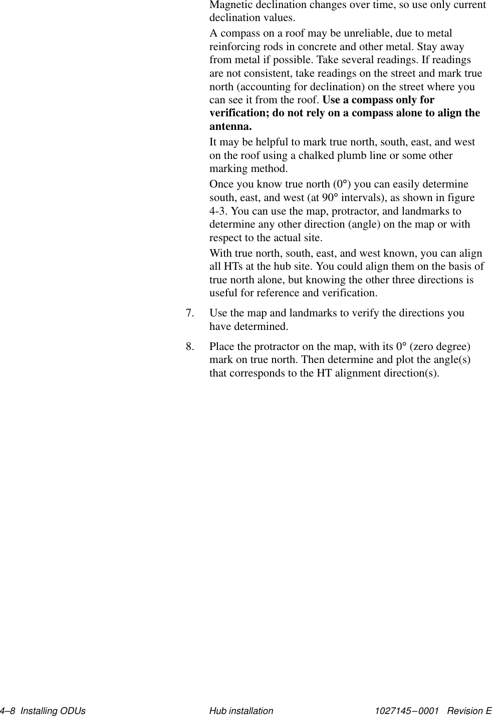 1027145–0001   Revision E 4–8  Installing ODUs Hub installationMagnetic declination changes over time, so use only currentdeclination values.A compass on a roof may be unreliable, due to metalreinforcing rods in concrete and other metal. Stay awayfrom metal if possible. Take several readings. If readingsare not consistent, take readings on the street and mark truenorth (accounting for declination) on the street where youcan see it from the roof. Use a compass only forverification; do not rely on a compass alone to align theantenna.It may be helpful to mark true north, south, east, and weston the roof using a chalked plumb line or some othermarking method.Once you know true north (0°) you can easily determinesouth, east, and west (at 90° intervals), as shown in figure4-3. You can use the map, protractor, and landmarks todetermine any other direction (angle) on the map or withrespect to the actual site.With true north, south, east, and west known, you can alignall HTs at the hub site. You could align them on the basis oftrue north alone, but knowing the other three directions isuseful for reference and verification.7. Use the map and landmarks to verify the directions youhave determined.8. Place the protractor on the map, with its 0° (zero degree)mark on true north. Then determine and plot the angle(s)that corresponds to the HT alignment direction(s).