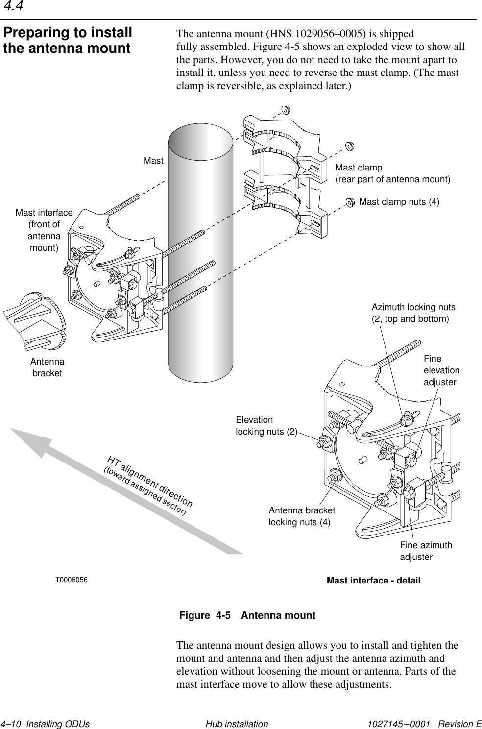 1027145–0001   Revision E 4–10  Installing ODUs Hub installationThe antenna mount (HNS 1029056–0005) is shipped fully assembled. Figure 4-5 shows an exploded view to show allthe parts. However, you do not need to take the mount apart toinstall it, unless you need to reverse the mast clamp. (The mastclamp is reversible, as explained later.)Figure  4-5 Antenna mountAntennabracketMast clamp(rear part of antenna mount)Mast interface(front ofantennamount)MastMast interface - detailAzimuth locking nuts(2, top and bottom)Elevationlocking nuts (2)Antenna bracketlocking nuts (4)Fine azimuthadjusterFineelevationadjusterMast clamp nuts (4)T0006056HT alignment direction(toward assigned sector)The antenna mount design allows you to install and tighten themount and antenna and then adjust the antenna azimuth andelevation without loosening the mount or antenna. Parts of themast interface move to allow these adjustments.4.4Preparing to installthe antenna mount