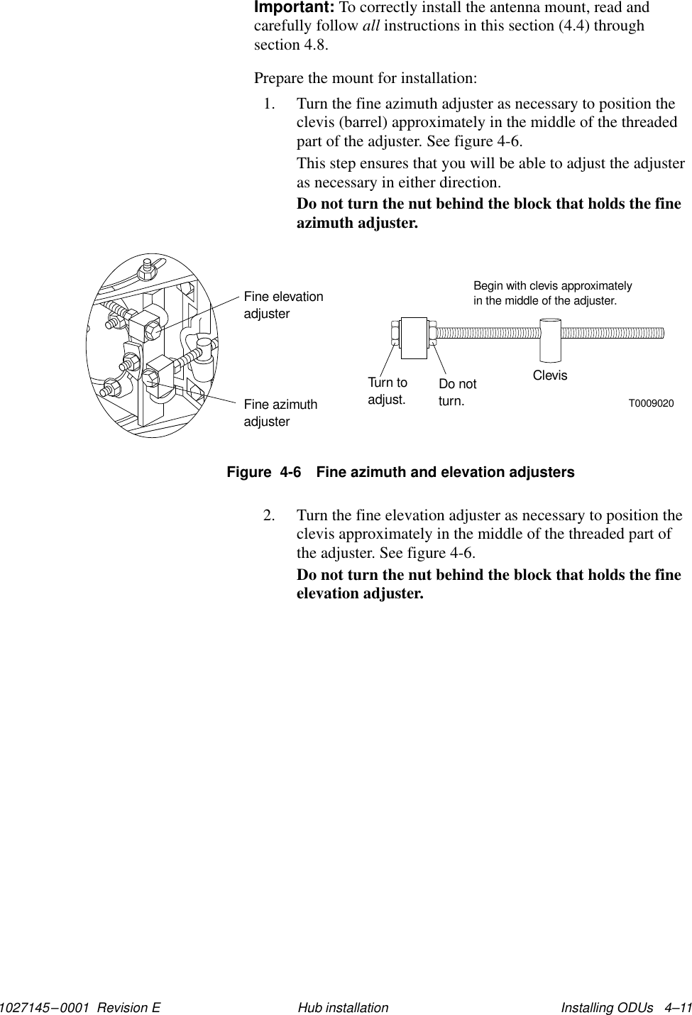 1027145–0001  Revision E Installing ODUs   4–11Hub installationImportant: To correctly install the antenna mount, read andcarefully follow all instructions in this section (4.4) throughsection 4.8.Prepare the mount for installation:1. Turn the fine azimuth adjuster as necessary to position theclevis (barrel) approximately in the middle of the threadedpart of the adjuster. See figure 4-6.This step ensures that you will be able to adjust the adjusteras necessary in either direction.Do not turn the nut behind the block that holds the fineazimuth adjuster.T0009020Fine azimuthadjusterFine elevationadjusterTurn toadjust. Do notturn.ClevisBegin with clevis approximatelyin the middle of the adjuster.Figure  4-6 Fine azimuth and elevation adjusters2. Turn the fine elevation adjuster as necessary to position theclevis approximately in the middle of the threaded part ofthe adjuster. See figure 4-6.Do not turn the nut behind the block that holds the fineelevation adjuster.