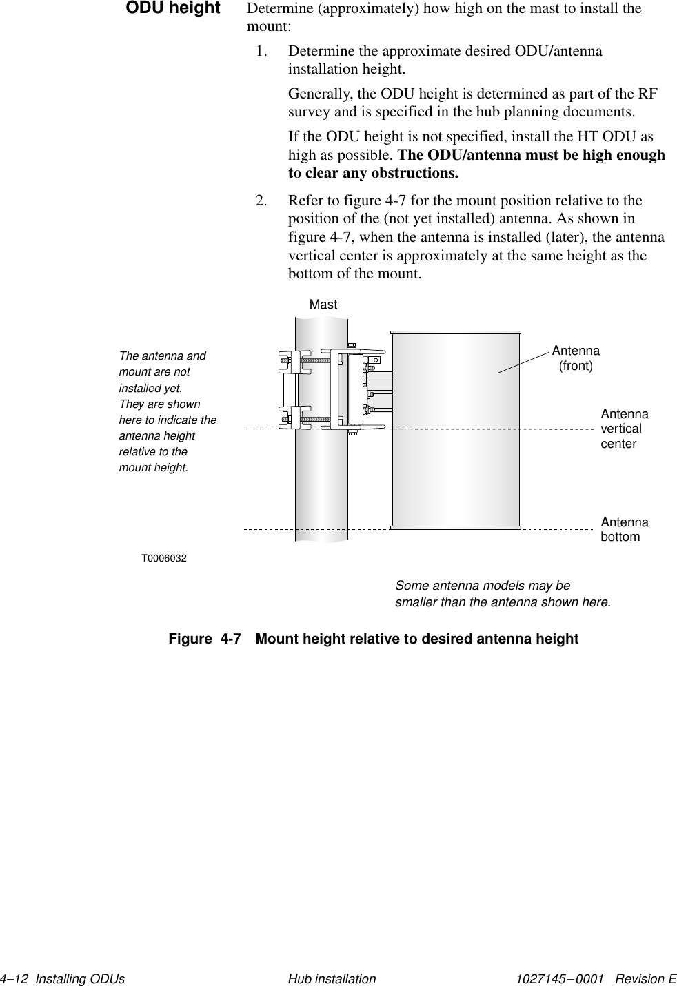 1027145–0001   Revision E 4–12  Installing ODUs Hub installationDetermine (approximately) how high on the mast to install themount:1. Determine the approximate desired ODU/antennainstallation height.Generally, the ODU height is determined as part of the RFsurvey and is specified in the hub planning documents.If the ODU height is not specified, install the HT ODU ashigh as possible. The ODU/antenna must be high enoughto clear any obstructions.2. Refer to figure 4-7 for the mount position relative to theposition of the (not yet installed) antenna. As shown infigure 4-7, when the antenna is installed (later), the antennavertical center is approximately at the same height as thebottom of the mount.Antenna(front)AntennacenterverticalThe antenna andmount are notinstalled yet.They are shownhere to indicate theantenna heightrelative to themount height.T0006032AntennabottomSome antenna models may besmaller than the antenna shown here.MastFigure  4-7 Mount height relative to desired antenna heightODU height