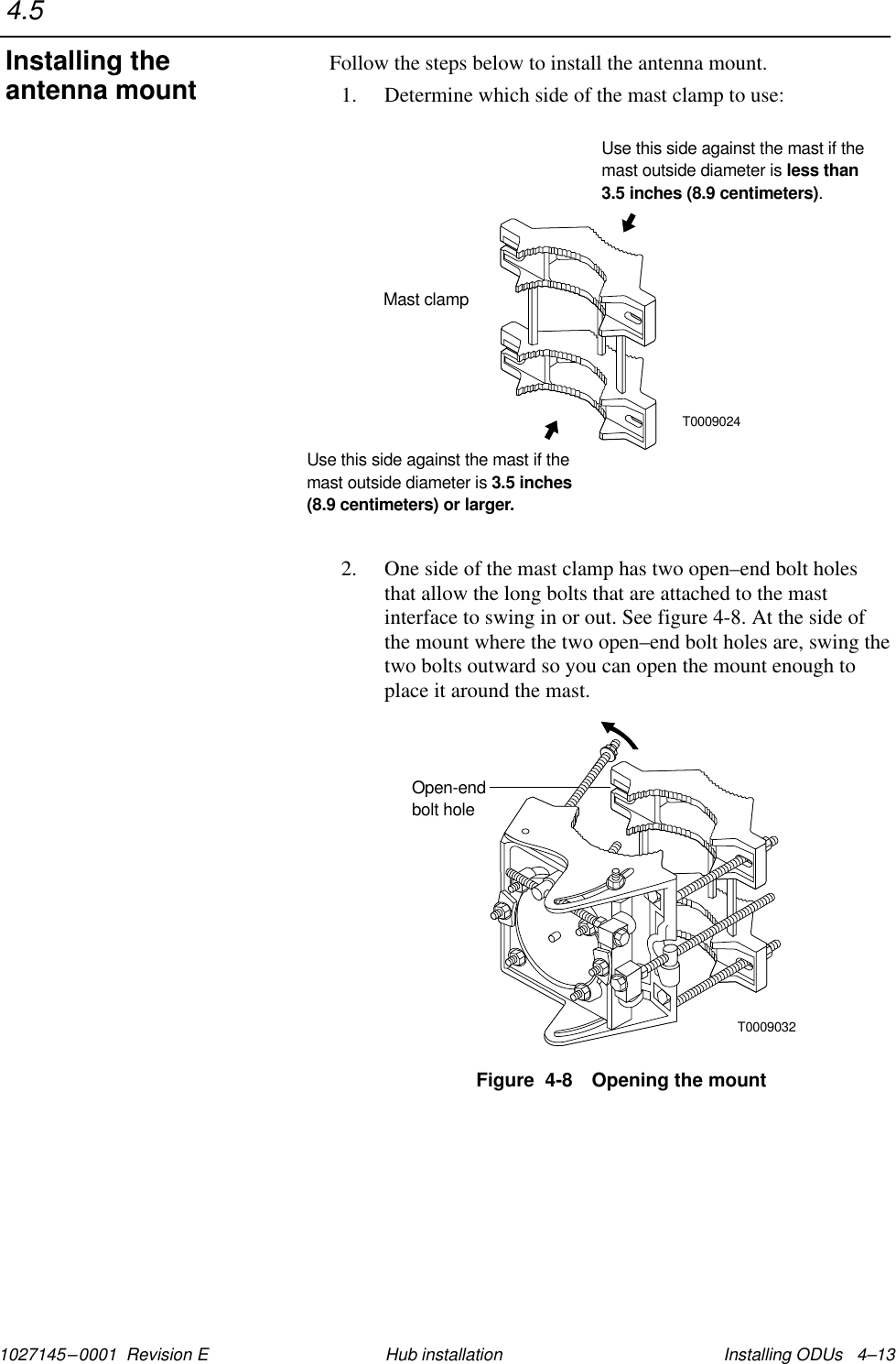 1027145–0001  Revision E Installing ODUs   4–13Hub installationFollow the steps below to install the antenna mount.1. Determine which side of the mast clamp to use:T0009024Mast clampUse this side against the mast if themast outside diameter is.less than3.5 inches (8.9 centimeters)Use this side against the mast if themast outside diameter is 3.5 inches(8.9 centimeters) or larger.2. One side of the mast clamp has two open–end bolt holesthat allow the long bolts that are attached to the mastinterface to swing in or out. See figure 4-8. At the side ofthe mount where the two open–end bolt holes are, swing thetwo bolts outward so you can open the mount enough toplace it around the mast.T0009032Open-endbolt holeFigure  4-8 Opening the mount4.5Installing theantenna mount