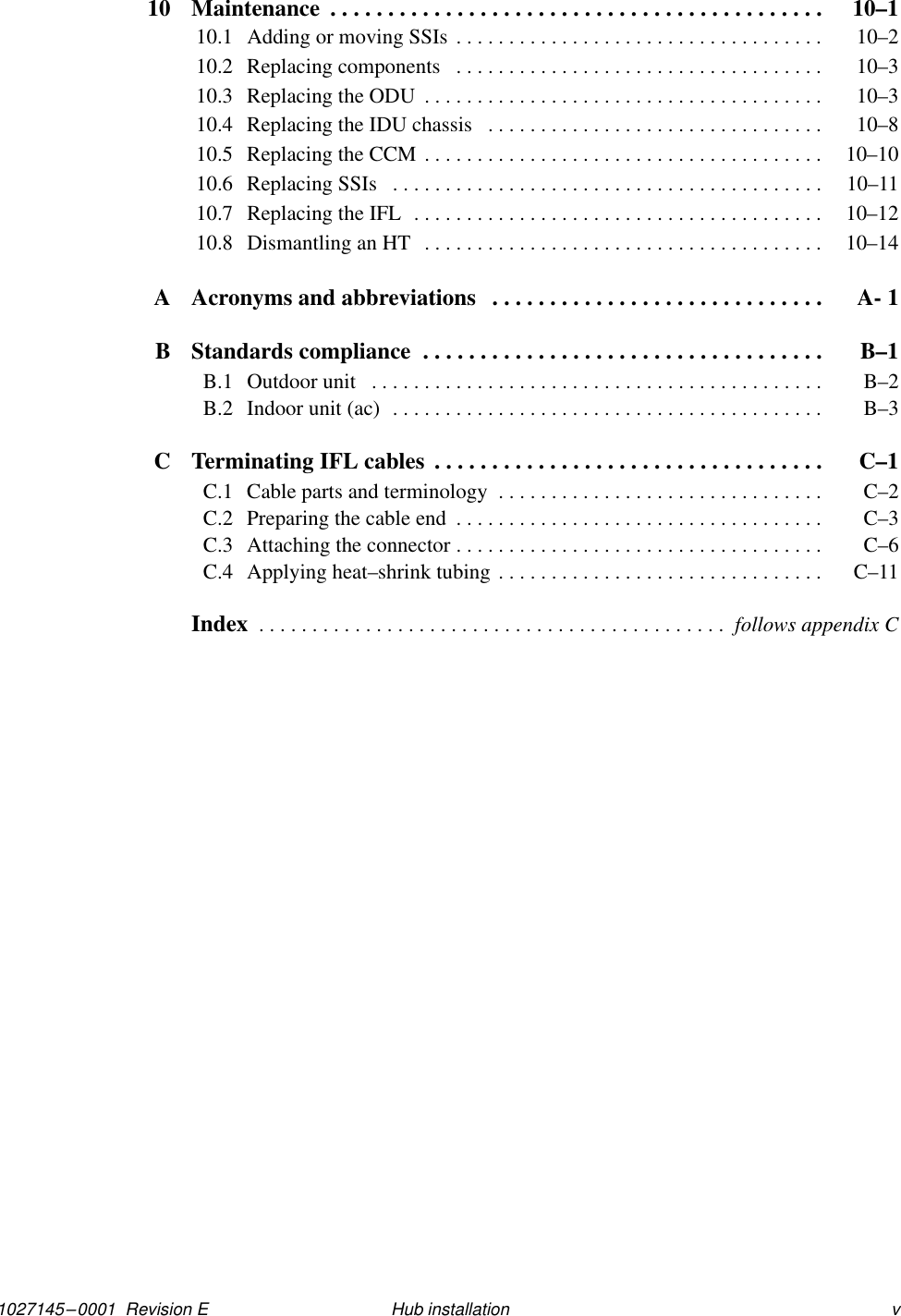 1027145–0001  Revision E vHub installation10 Maintenance  10–1. . . . . . . . . . . . . . . . . . . . . . . . . . . . . . . . . . . . . . . . . . . 10.1 Adding or moving SSIs  10–2. . . . . . . . . . . . . . . . . . . . . . . . . . . . . . . . . . . 10.2 Replacing components  10–3. . . . . . . . . . . . . . . . . . . . . . . . . . . . . . . . . . . 10.3 Replacing the ODU  10–3. . . . . . . . . . . . . . . . . . . . . . . . . . . . . . . . . . . . . . 10.4 Replacing the IDU chassis  10–8. . . . . . . . . . . . . . . . . . . . . . . . . . . . . . . . 10.5 Replacing the CCM  10–10. . . . . . . . . . . . . . . . . . . . . . . . . . . . . . . . . . . . . . 10.6 Replacing SSIs  10–11. . . . . . . . . . . . . . . . . . . . . . . . . . . . . . . . . . . . . . . . . 10.7 Replacing the IFL  10–12. . . . . . . . . . . . . . . . . . . . . . . . . . . . . . . . . . . . . . . 10.8 Dismantling an HT  10–14. . . . . . . . . . . . . . . . . . . . . . . . . . . . . . . . . . . . . . A Acronyms and abbreviations A- 1. . . . . . . . . . . . . . . . . . . . . . . . . . . . . B Standards compliance  B–1. . . . . . . . . . . . . . . . . . . . . . . . . . . . . . . . . . . B.1 Outdoor unit  B–2. . . . . . . . . . . . . . . . . . . . . . . . . . . . . . . . . . . . . . . . . . . B.2 Indoor unit (ac)  B–3. . . . . . . . . . . . . . . . . . . . . . . . . . . . . . . . . . . . . . . . . C Terminating IFL cables  C–1. . . . . . . . . . . . . . . . . . . . . . . . . . . . . . . . . . C.1 Cable parts and terminology  C–2. . . . . . . . . . . . . . . . . . . . . . . . . . . . . . . C.2 Preparing the cable end  C–3. . . . . . . . . . . . . . . . . . . . . . . . . . . . . . . . . . . C.3 Attaching the connector  C–6. . . . . . . . . . . . . . . . . . . . . . . . . . . . . . . . . . . C.4 Applying heat–shrink tubing  C–11. . . . . . . . . . . . . . . . . . . . . . . . . . . . . . . Index  . . . . . . . . . . . . . . . . . . . . . . . . . . . . . . . . . . . . . . . . . . . .  follows appendix C