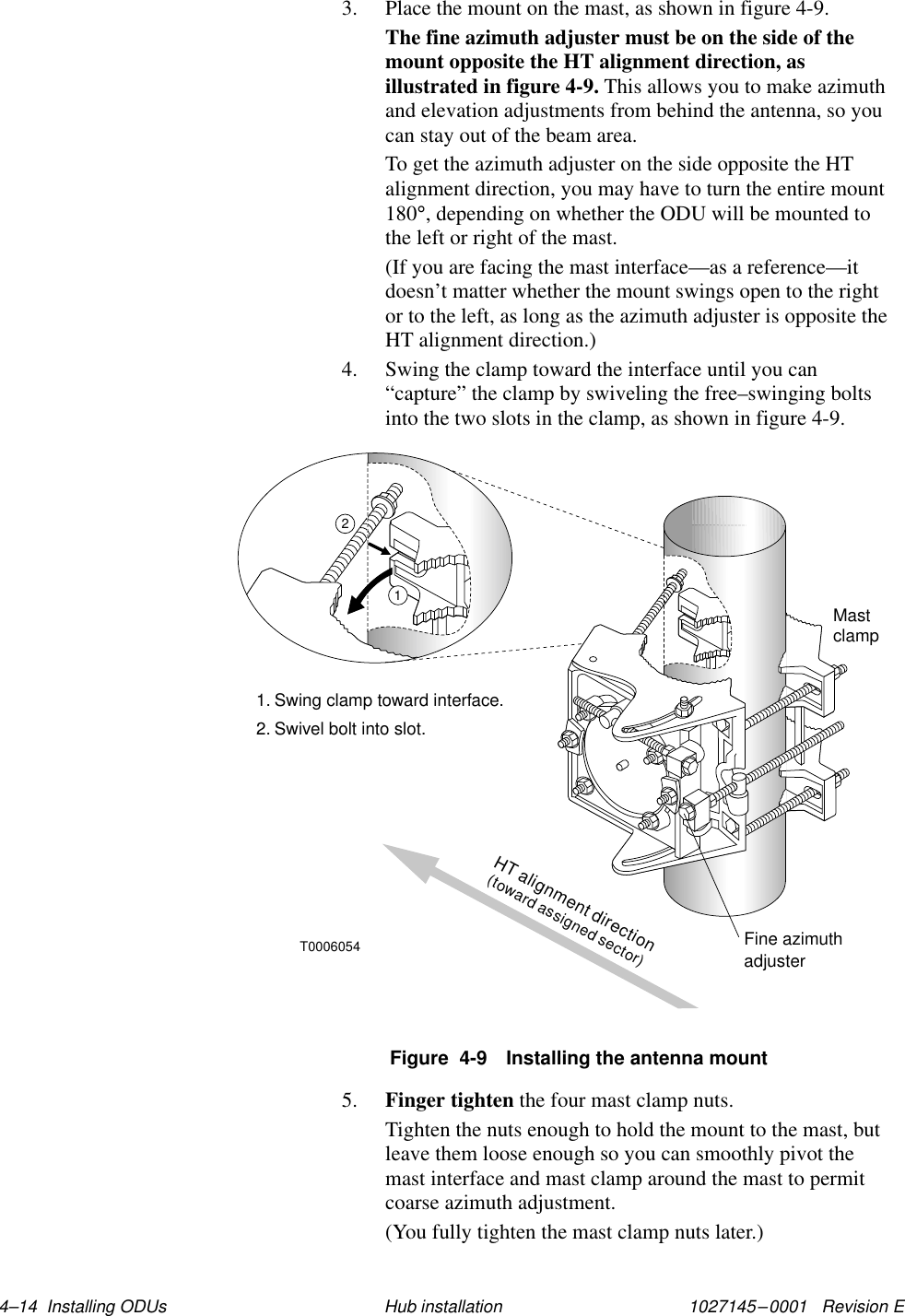 1027145–0001   Revision E 4–14  Installing ODUs Hub installation3. Place the mount on the mast, as shown in figure 4-9.The fine azimuth adjuster must be on the side of themount opposite the HT alignment direction, asillustrated in figure 4-9. This allows you to make azimuthand elevation adjustments from behind the antenna, so youcan stay out of the beam area.To get the azimuth adjuster on the side opposite the HTalignment direction, you may have to turn the entire mount180°, depending on whether the ODU will be mounted tothe left or right of the mast.(If you are facing the mast interface—as a reference—itdoesn’t matter whether the mount swings open to the rightor to the left, as long as the azimuth adjuster is opposite theHT alignment direction.)4. Swing the clamp toward the interface until you can“capture” the clamp by swiveling the free–swinging boltsinto the two slots in the clamp, as shown in figure 4-9.Figure  4-9 Installing the antenna mountMastclamp1. Swing clamp toward interface.2. Swivel bolt into slot.T000605412HT alignment direction(toward assigned sector)Fine azimuthadjuster5. Finger tighten the four mast clamp nuts.Tighten the nuts enough to hold the mount to the mast, butleave them loose enough so you can smoothly pivot themast interface and mast clamp around the mast to permitcoarse azimuth adjustment.(You fully tighten the mast clamp nuts later.)