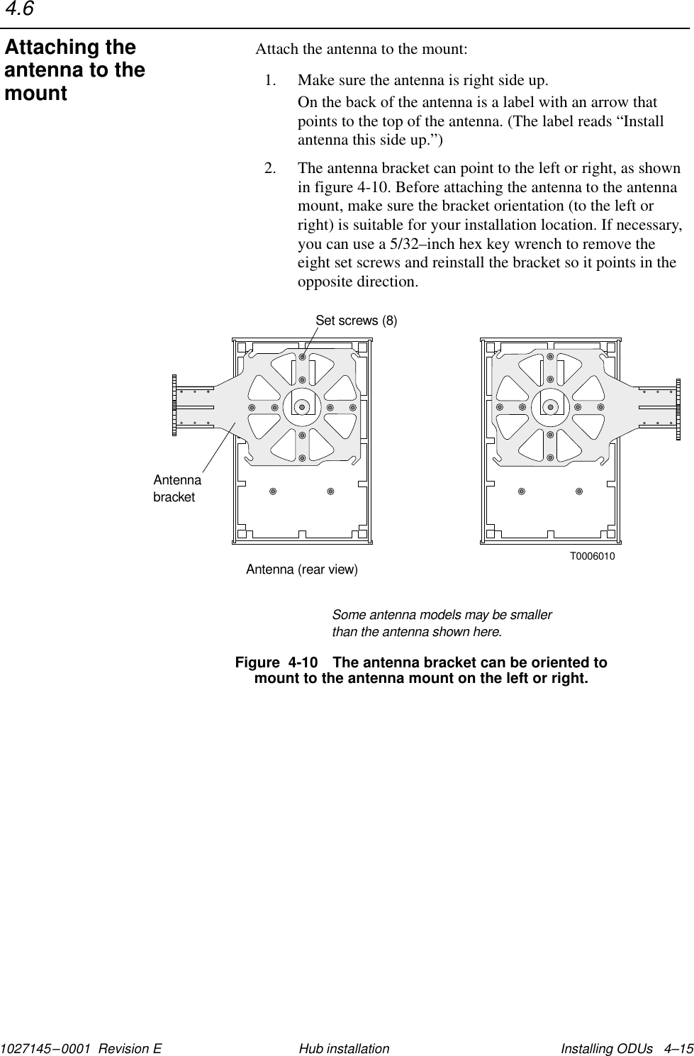 1027145–0001  Revision E Installing ODUs   4–15Hub installationAttach the antenna to the mount:1. Make sure the antenna is right side up.On the back of the antenna is a label with an arrow thatpoints to the top of the antenna. (The label reads “Installantenna this side up.”)2. The antenna bracket can point to the left or right, as shownin figure 4-10. Before attaching the antenna to the antennamount, make sure the bracket orientation (to the left orright) is suitable for your installation location. If necessary,you can use a 5/32–inch hex key wrench to remove theeight set screws and reinstall the bracket so it points in theopposite direction.Figure  4-10 The antenna bracket can be oriented tomount to the antenna mount on the left or right.T0006010AntennabracketAntenna (rear view)Set screws (8)Some antenna models may be smallerthan the antenna shown here.4.6Attaching theantenna to themount