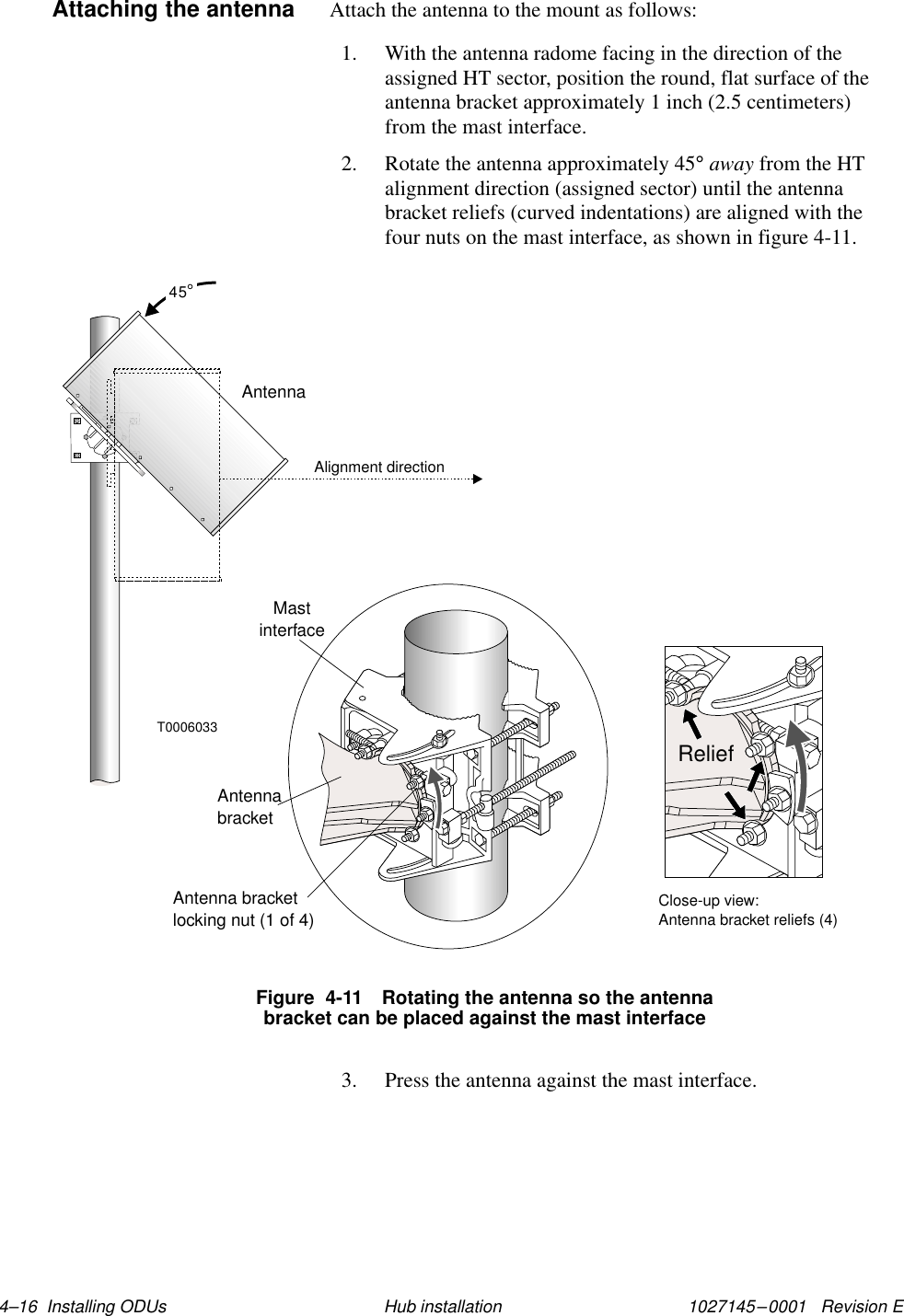 1027145–0001   Revision E 4–16  Installing ODUs Hub installationAttach the antenna to the mount as follows:1. With the antenna radome facing in the direction of theassigned HT sector, position the round, flat surface of theantenna bracket approximately 1 inch (2.5 centimeters)from the mast interface.2. Rotate the antenna approximately 45° away from the HTalignment direction (assigned sector) until the antennabracket reliefs (curved indentations) are aligned with thefour nuts on the mast interface, as shown in figure 4-11.T000603345Alignment directionAntennaMastinterfaceAntennabracketAntenna bracketlocking nut (1 of 4)Close-up view:Antenna bracket reliefs (4)ReliefFigure  4-11 Rotating the antenna so the antennabracket can be placed against the mast interface3. Press the antenna against the mast interface.Attaching the antenna