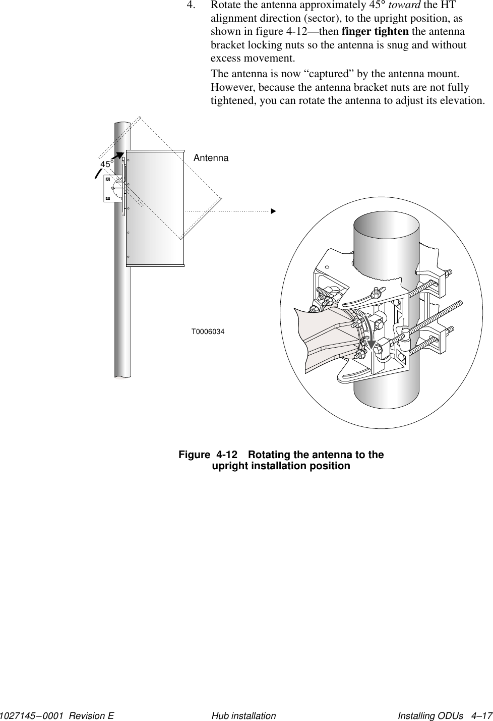 1027145–0001  Revision E Installing ODUs   4–17Hub installation4. Rotate the antenna approximately 45° toward the HTalignment direction (sector), to the upright position, asshown in figure 4-12—then finger tighten the antennabracket locking nuts so the antenna is snug and withoutexcess movement.The antenna is now “captured” by the antenna mount.However, because the antenna bracket nuts are not fullytightened, you can rotate the antenna to adjust its elevation.T0006034Antenna45Figure  4-12 Rotating the antenna to theupright installation position