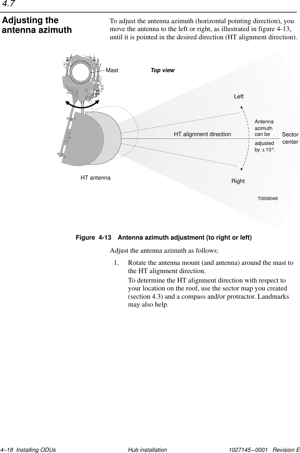 1027145–0001   Revision E 4–18  Installing ODUs Hub installationTo adjust the antenna azimuth (horizontal pointing direction), youmove the antenna to the left or right, as illustrated in figure 4-13,until it is pointed in the desired direction (HT alignment direction).Figure  4-13 Antenna azimuth adjustment (to right or left)SectorcenterHT antennaHT alignment directionT0006048Top viewLeftRightadjustedby    10 .°+_Antennaazimuthcan beMastAdjust the antenna azimuth as follows:1. Rotate the antenna mount (and antenna) around the mast tothe HT alignment direction.To determine the HT alignment direction with respect toyour location on the roof, use the sector map you created(section 4.3) and a compass and/or protractor. Landmarksmay also help.4.7Adjusting theantenna azimuth