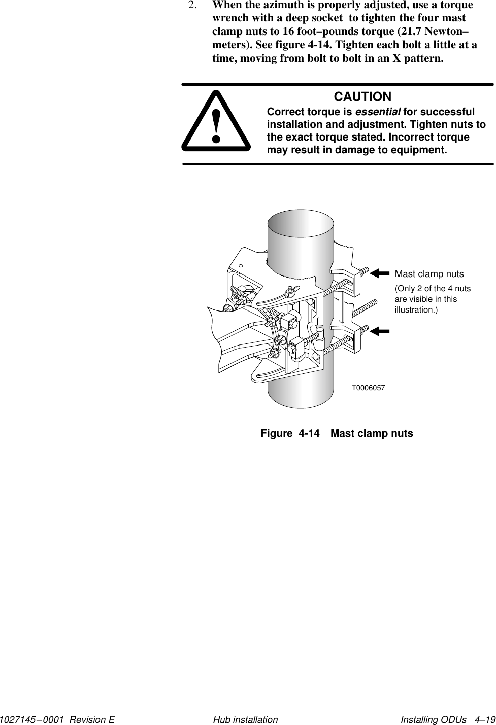 1027145–0001  Revision E Installing ODUs   4–19Hub installation2. When the azimuth is properly adjusted, use a torquewrench with a deep socket  to tighten the four mastclamp nuts to 16 foot–pounds torque (21.7 Newton–meters). See figure 4-14. Tighten each bolt a little at atime, moving from bolt to bolt in an X pattern.CAUTIONCorrect torque is essential for successfulinstallation and adjustment. Tighten nuts tothe exact torque stated. Incorrect torquemay result in damage to equipment.Figure  4-14 Mast clamp nutsT0006057Mast clamp nuts(Only 2 of the 4 nutsare visible in thisillustration.)