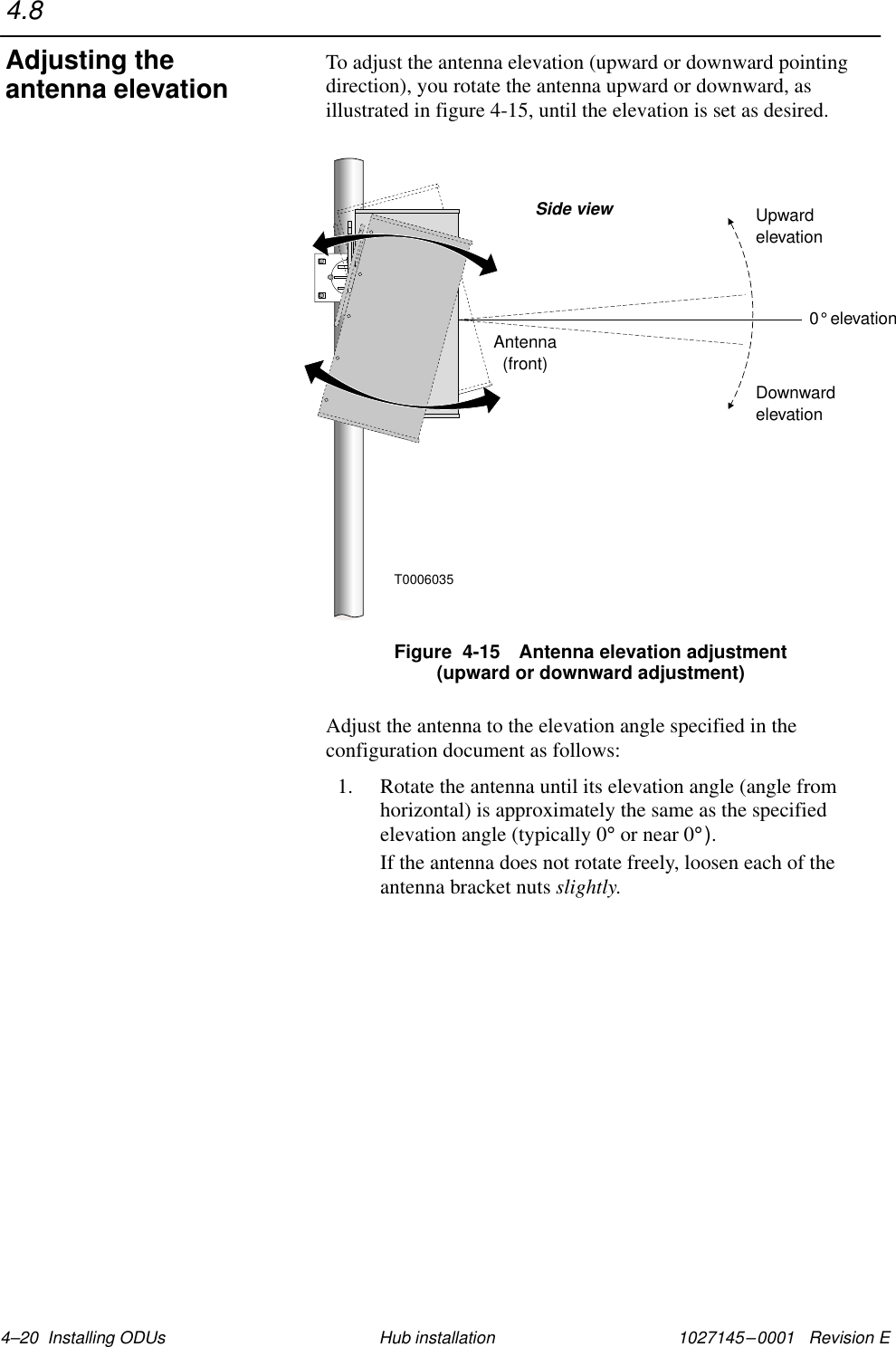 1027145–0001   Revision E 4–20  Installing ODUs Hub installationTo adjust the antenna elevation (upward or downward pointingdirection), you rotate the antenna upward or downward, asillustrated in figure 4-15, until the elevation is set as desired.Antenna(front)Side view0 elevation°DownwardelevationUpwardelevationT0006035Figure  4-15 Antenna elevation adjustment(upward or downward adjustment)Adjust the antenna to the elevation angle specified in theconfiguration document as follows:1. Rotate the antenna until its elevation angle (angle fromhorizontal) is approximately the same as the specifiedelevation angle (typically 0° or near 0°).If the antenna does not rotate freely, loosen each of theantenna bracket nuts slightly.4.8Adjusting theantenna elevation