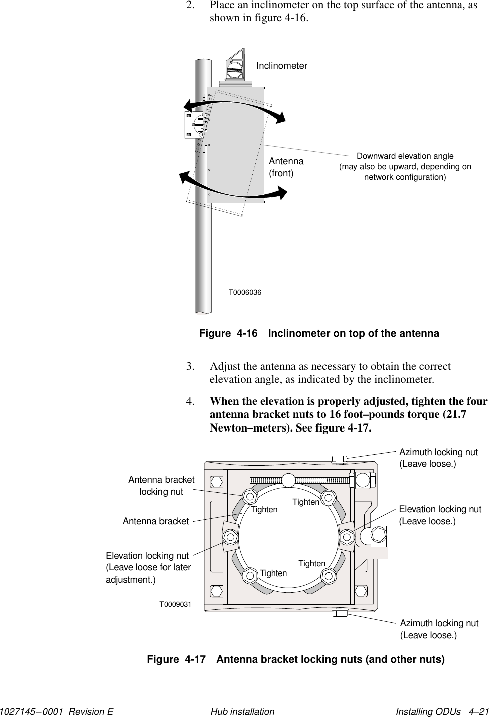 1027145–0001  Revision E Installing ODUs   4–21Hub installation2. Place an inclinometer on the top surface of the antenna, asshown in figure 4-16.Downward elevation angle(may also be upward, depending onnetwork configuration)Antenna(front)T0006036InclinometerFigure  4-16 Inclinometer on top of the antenna3. Adjust the antenna as necessary to obtain the correctelevation angle, as indicated by the inclinometer.4. When the elevation is properly adjusted, tighten the fourantenna bracket nuts to 16 foot–pounds torque (21.7Newton–meters). See figure 4-17.T0009031TightenTightenTightenTightenAntenna bracketlocking nutElevation locking nut(Leave loose for lateradjustment.)Elevation locking nut(Leave loose.)Azimuth locking nut(Leave loose.)Azimuth locking nut(Leave loose.)Antenna bracketFigure  4-17 Antenna bracket locking nuts (and other nuts)