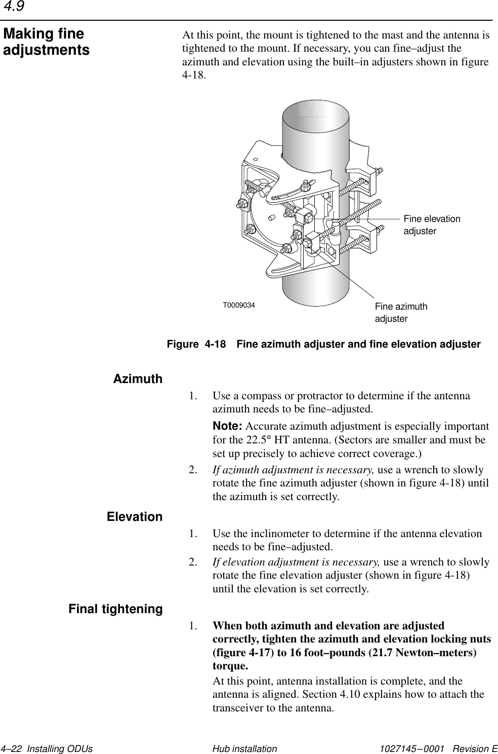 1027145–0001   Revision E 4–22  Installing ODUs Hub installationAt this point, the mount is tightened to the mast and the antenna istightened to the mount. If necessary, you can fine–adjust theazimuth and elevation using the built–in adjusters shown in figure4-18.T0009034Fine azimuthadjusterFine elevationadjusterFigure  4-18 Fine azimuth adjuster and fine elevation adjuster1. Use a compass or protractor to determine if the antennaazimuth needs to be fine–adjusted.Note: Accurate azimuth adjustment is especially importantfor the 22.5° HT antenna. (Sectors are smaller and must beset up precisely to achieve correct coverage.)2. If azimuth adjustment is necessary, use a wrench to slowlyrotate the fine azimuth adjuster (shown in figure 4-18) untilthe azimuth is set correctly.1. Use the inclinometer to determine if the antenna elevationneeds to be fine–adjusted.2. If elevation adjustment is necessary, use a wrench to slowlyrotate the fine elevation adjuster (shown in figure 4-18)until the elevation is set correctly.1. When both azimuth and elevation are adjustedcorrectly, tighten the azimuth and elevation locking nuts(figure 4-17) to 16 foot–pounds (21.7 Newton–meters)torque.At this point, antenna installation is complete, and theantenna is aligned. Section 4.10 explains how to attach thetransceiver to the antenna.4.9Making fineadjustmentsAzimuthElevationFinal tightening