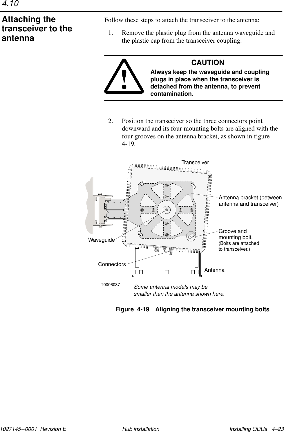 1027145–0001  Revision E Installing ODUs   4–23Hub installationFollow these steps to attach the transceiver to the antenna:1. Remove the plastic plug from the antenna waveguide andthe plastic cap from the transceiver coupling.CAUTIONAlways keep the waveguide and couplingplugs in place when the transceiver isdetached from the antenna, to preventcontamination.2. Position the transceiver so the three connectors pointdownward and its four mounting bolts are aligned with thefour grooves on the antenna bracket, as shown in figure4-19.T0006037TransceiverAntenna bracket (betweenantenna and transceiver)WaveguideAntennaSome antenna models may besmaller than the antenna shown here.Groove andmounting bolt.(Bolts are attachedto transceiver.)ConnectorsFigure  4-19 Aligning the transceiver mounting bolts4.10Attaching thetransceiver to theantenna