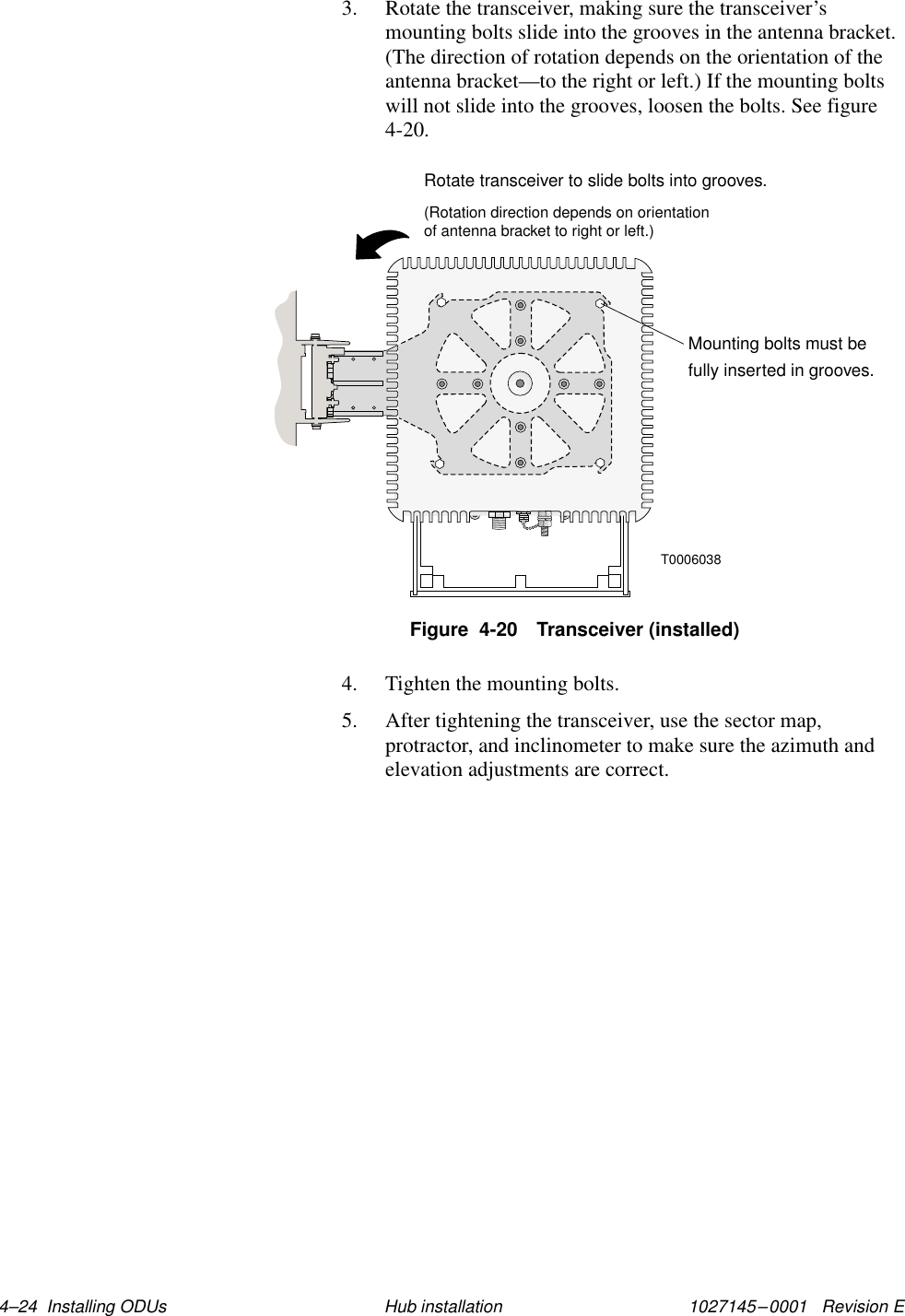 1027145–0001   Revision E 4–24  Installing ODUs Hub installation3. Rotate the transceiver, making sure the transceiver’smounting bolts slide into the grooves in the antenna bracket.(The direction of rotation depends on the orientation of theantenna bracket—to the right or left.) If the mounting boltswill not slide into the grooves, loosen the bolts. See figure4-20.T0006038Mounting bolts must befully inserted in grooves.Rotate transceiver to slide bolts into grooves.(Rotation direction depends on orientationof antenna bracket to right or left.)Figure  4-20 Transceiver (installed)4. Tighten the mounting bolts.5. After tightening the transceiver, use the sector map,protractor, and inclinometer to make sure the azimuth andelevation adjustments are correct.