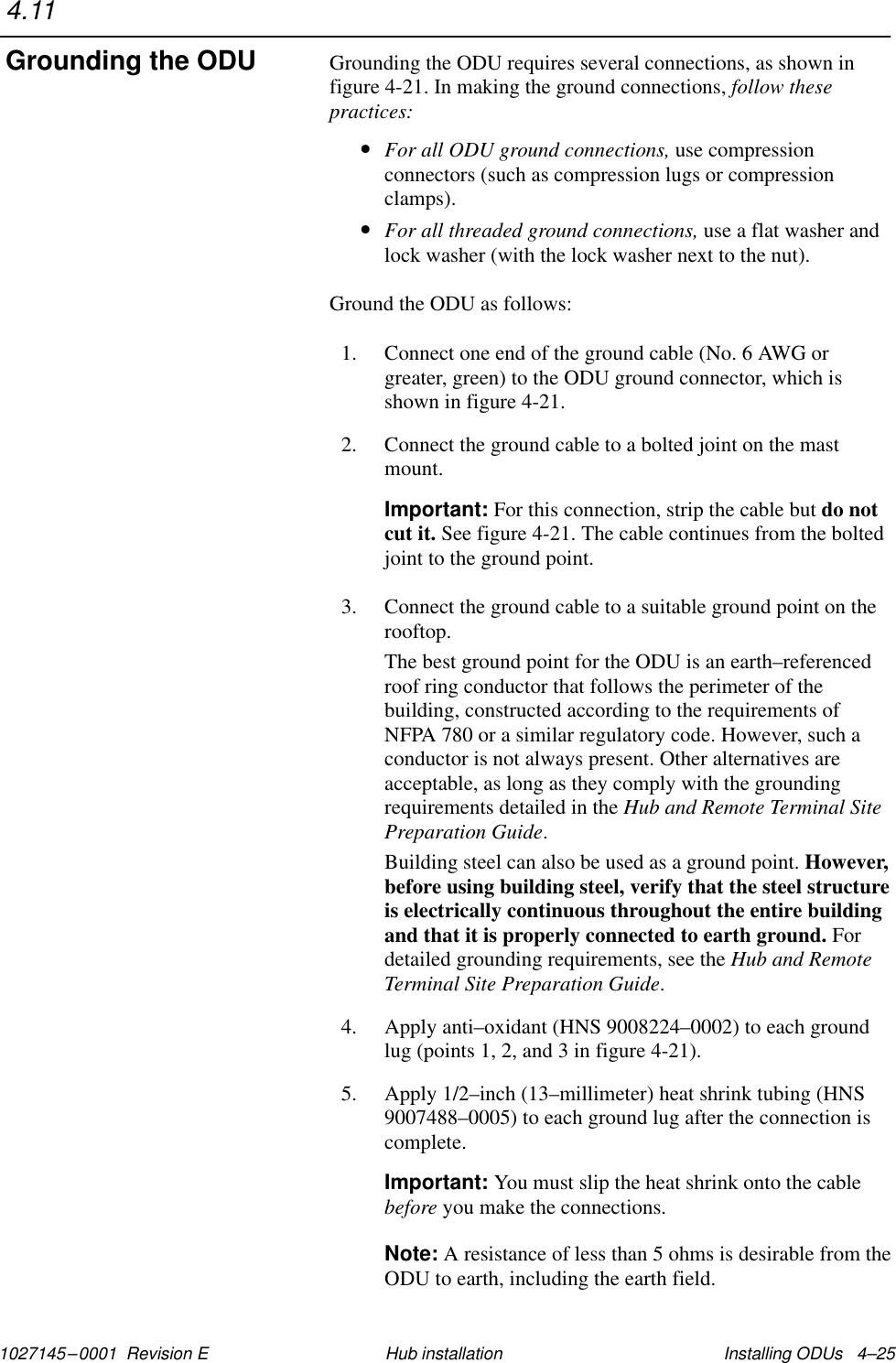 1027145–0001  Revision E Installing ODUs   4–25Hub installationGrounding the ODU requires several connections, as shown infigure 4-21. In making the ground connections, follow thesepractices:•For all ODU ground connections, use compressionconnectors (such as compression lugs or compressionclamps).•For all threaded ground connections, use a flat washer andlock washer (with the lock washer next to the nut).Ground the ODU as follows:1. Connect one end of the ground cable (No. 6 AWG orgreater, green) to the ODU ground connector, which isshown in figure 4-21.2. Connect the ground cable to a bolted joint on the mastmount.Important: For this connection, strip the cable but do notcut it. See figure 4-21. The cable continues from the boltedjoint to the ground point.3. Connect the ground cable to a suitable ground point on therooftop.The best ground point for the ODU is an earth–referencedroof ring conductor that follows the perimeter of thebuilding, constructed according to the requirements ofNFPA 780 or a similar regulatory code. However, such aconductor is not always present. Other alternatives areacceptable, as long as they comply with the groundingrequirements detailed in the Hub and Remote Terminal SitePreparation Guide.Building steel can also be used as a ground point. However,before using building steel, verify that the steel structureis electrically continuous throughout the entire buildingand that it is properly connected to earth ground. Fordetailed grounding requirements, see the Hub and RemoteTerminal Site Preparation Guide.4. Apply anti–oxidant (HNS 9008224–0002) to each groundlug (points 1, 2, and 3 in figure 4-21).5. Apply 1/2–inch (13–millimeter) heat shrink tubing (HNS9007488–0005) to each ground lug after the connection iscomplete.Important: You must slip the heat shrink onto the cablebefore you make the connections.Note: A resistance of less than 5 ohms is desirable from theODU to earth, including the earth field.4.11Grounding the ODU