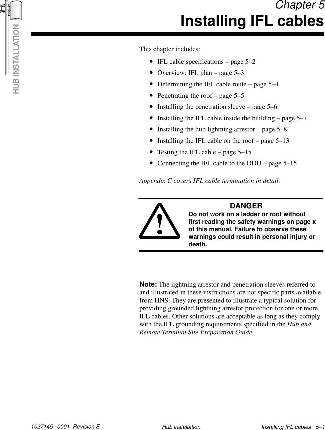 HUB INSTALLATION1027145–0001  Revision E Installing IFL cables   5–1Hub installation Chapter 5Installing IFL cablesThis chapter includes:•IFL cable specifications – page 5–2•Overview: IFL plan – page 5–3•Determining the IFL cable route – page 5–4•Penetrating the roof – page 5–5•Installing the penetration sleeve – page 5–6•Installing the IFL cable inside the building – page 5–7•Installing the hub lightning arrestor – page 5–8•Installing the IFL cable on the roof – page 5–13•Testing the IFL cable – page 5–15•Connecting the IFL cable to the ODU – page 5–15Appendix C covers IFL cable termination in detail.DANGERDo not work on a ladder or roof withoutfirst reading the safety warnings on page xof this manual. Failure to observe thesewarnings could result in personal injury ordeath.Note: The lightning arrestor and penetration sleeves referred toand illustrated in these instructions are not specific parts availablefrom HNS. They are presented to illustrate a typical solution forproviding grounded lightning arrestor protection for one or moreIFL cables. Other solutions are acceptable as long as they complywith the IFL grounding requirements specified in the Hub andRemote Terminal Site Preparation Guide.