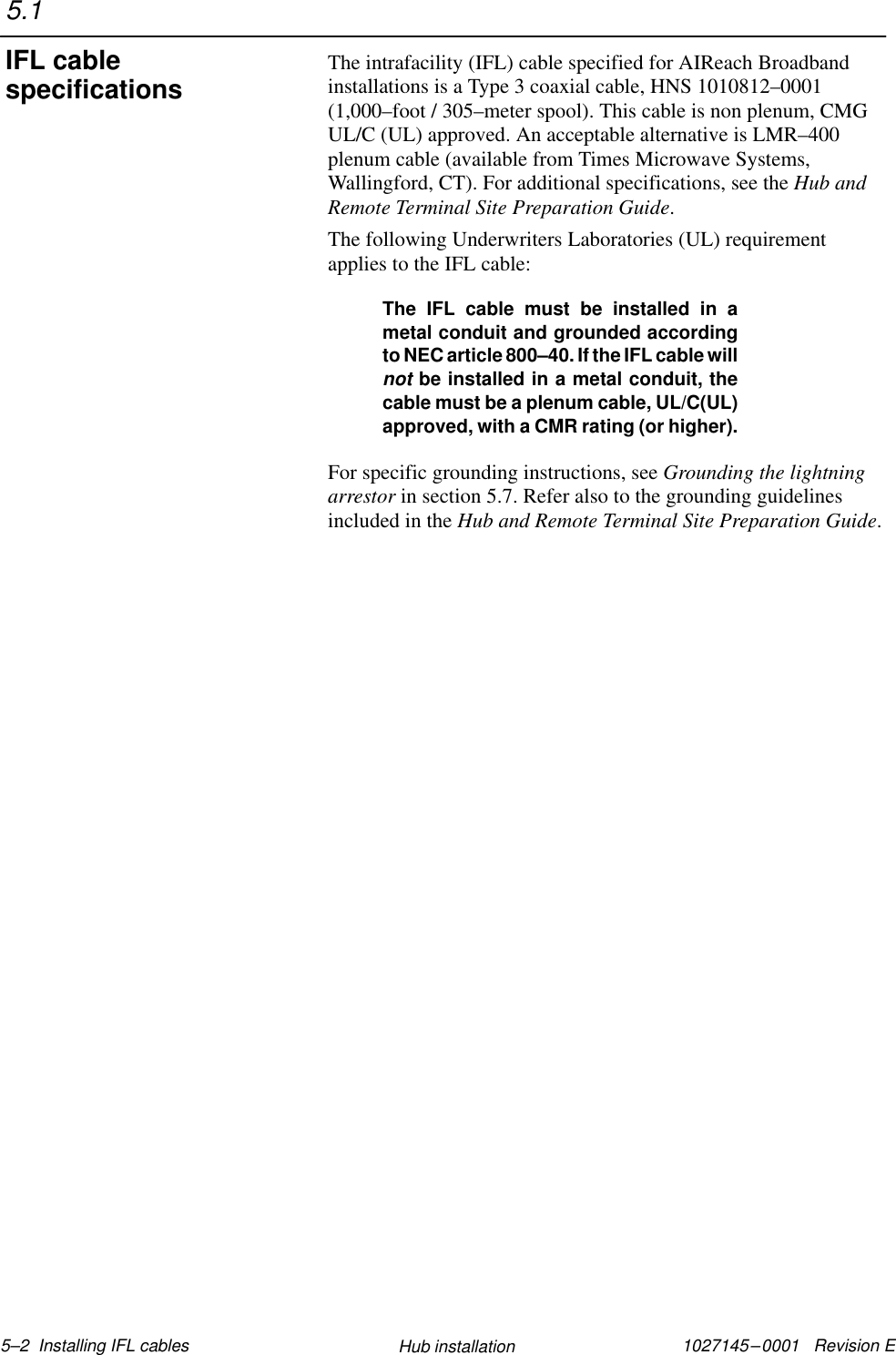 1027145–0001   Revision E 5–2  Installing IFL cables Hub installationThe intrafacility (IFL) cable specified for AIReach Broadbandinstallations is a Type 3 coaxial cable, HNS 1010812–0001(1,000–foot / 305–meter spool). This cable is non plenum, CMGUL/C (UL) approved. An acceptable alternative is LMR–400plenum cable (available from Times Microwave Systems,Wallingford, CT). For additional specifications, see the Hub andRemote Terminal Site Preparation Guide.The following Underwriters Laboratories (UL) requirementapplies to the IFL cable:The IFL cable must be installed in ametal conduit and grounded accordingto NEC article 800–40. If the IFL cable willnot be installed in a metal conduit, thecable must be a plenum cable, UL/C(UL)approved, with a CMR rating (or higher).For specific grounding instructions, see Grounding the lightningarrestor in section 5.7. Refer also to the grounding guidelinesincluded in the Hub and Remote Terminal Site Preparation Guide.5.1IFL cablespecifications