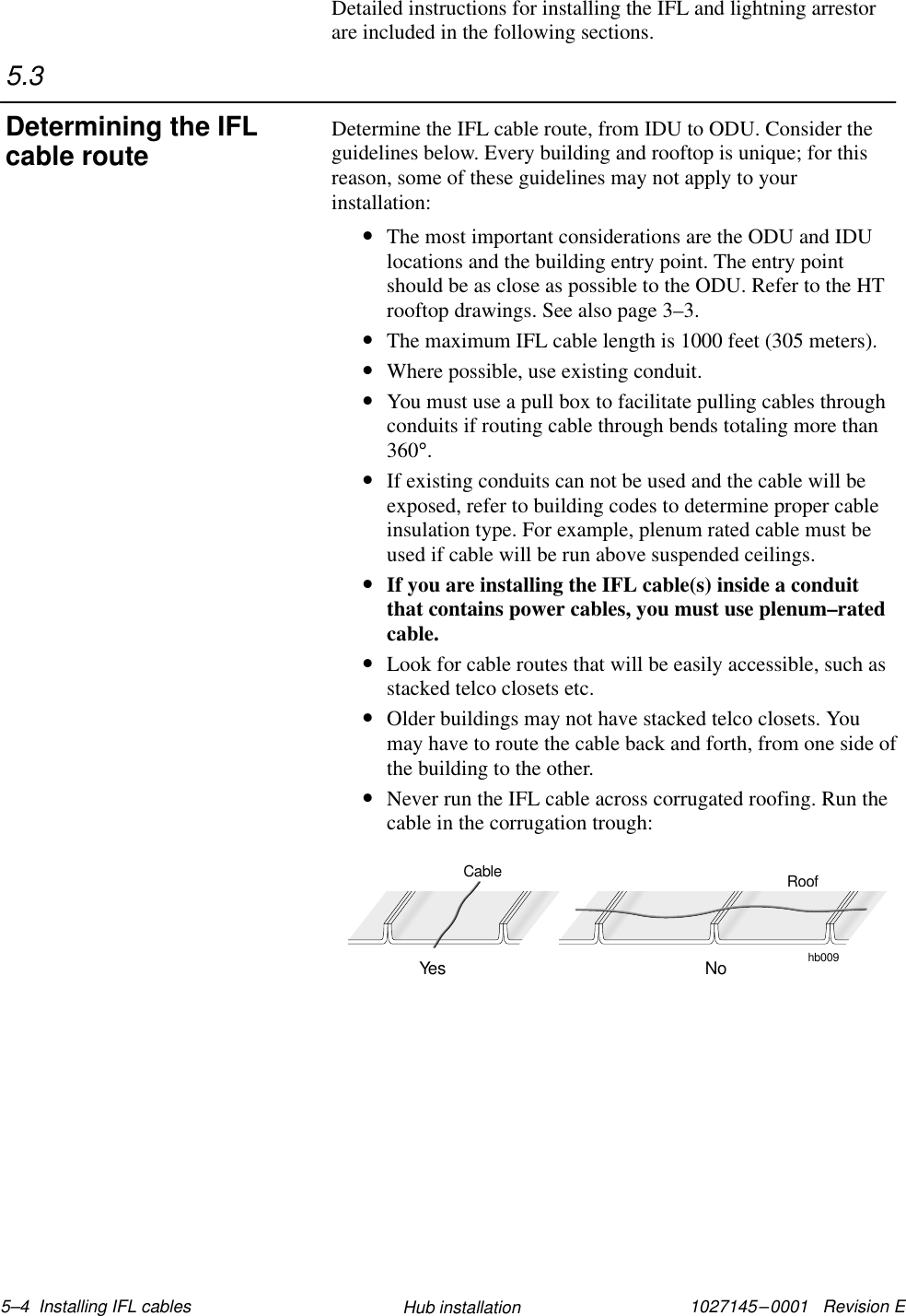 1027145–0001   Revision E 5–4  Installing IFL cables Hub installationDetailed instructions for installing the IFL and lightning arrestorare included in the following sections.Determine the IFL cable route, from IDU to ODU. Consider theguidelines below. Every building and rooftop is unique; for thisreason, some of these guidelines may not apply to yourinstallation:•The most important considerations are the ODU and IDUlocations and the building entry point. The entry pointshould be as close as possible to the ODU. Refer to the HTrooftop drawings. See also page 3–3.•The maximum IFL cable length is 1000 feet (305 meters).•Where possible, use existing conduit.•You must use a pull box to facilitate pulling cables throughconduits if routing cable through bends totaling more than360°.•If existing conduits can not be used and the cable will beexposed, refer to building codes to determine proper cableinsulation type. For example, plenum rated cable must beused if cable will be run above suspended ceilings.•If you are installing the IFL cable(s) inside a conduitthat contains power cables, you must use plenum–ratedcable.•Look for cable routes that will be easily accessible, such asstacked telco closets etc.•Older buildings may not have stacked telco closets. Youmay have to route the cable back and forth, from one side ofthe building to the other.•Never run the IFL cable across corrugated roofing. Run thecable in the corrugation trough:hb009RoofYes NoCable5.3Determining the IFLcable route