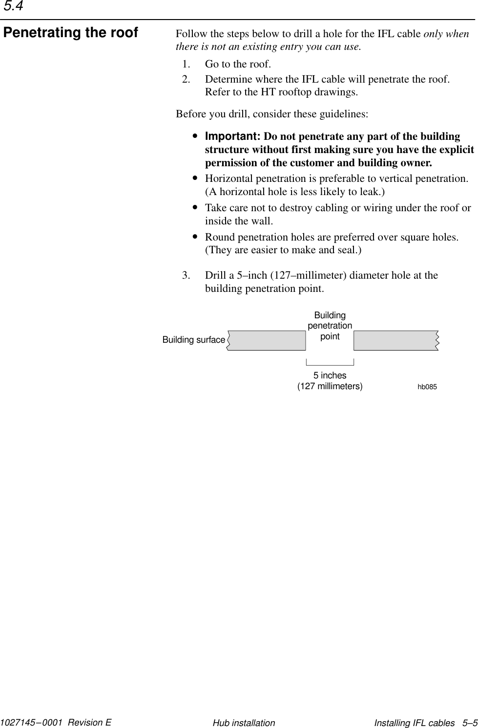 1027145–0001  Revision E Installing IFL cables   5–5Hub installationFollow the steps below to drill a hole for the IFL cable only whenthere is not an existing entry you can use.1. Go to the roof.2. Determine where the IFL cable will penetrate the roof.Refer to the HT rooftop drawings.Before you drill, consider these guidelines:•Important: Do not penetrate any part of the buildingstructure without first making sure you have the explicitpermission of the customer and building owner.•Horizontal penetration is preferable to vertical penetration.(A horizontal hole is less likely to leak.)•Take care not to destroy cabling or wiring under the roof orinside the wall.•Round penetration holes are preferred over square holes.(They are easier to make and seal.)3. Drill a 5–inch (127–millimeter) diameter hole at thebuilding penetration point.BuildingpenetrationpointBuilding surface5 inches(127 millimeters) hb0855.4Penetrating the roof