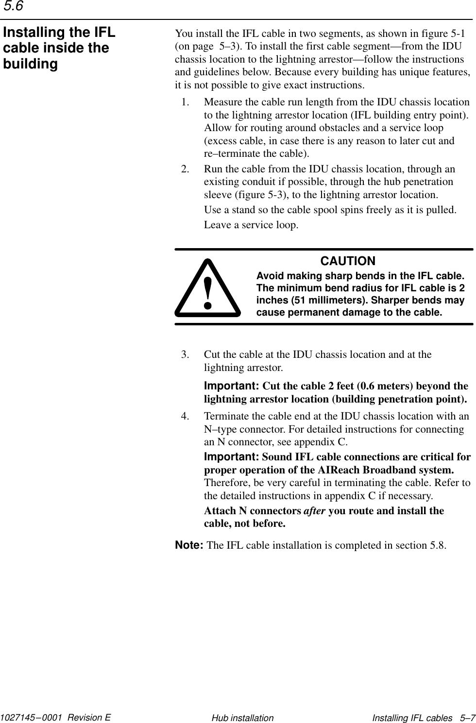 1027145–0001  Revision E Installing IFL cables   5–7Hub installationYou install the IFL cable in two segments, as shown in figure 5-1(on page  5–3). To install the first cable segment—from the IDUchassis location to the lightning arrestor—follow the instructionsand guidelines below. Because every building has unique features,it is not possible to give exact instructions.1. Measure the cable run length from the IDU chassis locationto the lightning arrestor location (IFL building entry point).Allow for routing around obstacles and a service loop(excess cable, in case there is any reason to later cut andre–terminate the cable).2. Run the cable from the IDU chassis location, through anexisting conduit if possible, through the hub penetrationsleeve (figure 5-3), to the lightning arrestor location.Use a stand so the cable spool spins freely as it is pulled.Leave a service loop.CAUTIONAvoid making sharp bends in the IFL cable.The minimum bend radius for IFL cable is 2inches (51 millimeters). Sharper bends maycause permanent damage to the cable.3. Cut the cable at the IDU chassis location and at thelightning arrestor.Important: Cut the cable 2 feet (0.6 meters) beyond thelightning arrestor location (building penetration point).4. Terminate the cable end at the IDU chassis location with anN–type connector. For detailed instructions for connectingan N connector, see appendix C.Important: Sound IFL cable connections are critical forproper operation of the AIReach Broadband system.Therefore, be very careful in terminating the cable. Refer tothe detailed instructions in appendix C if necessary.Attach N connectors after you route and install thecable, not before.Note: The IFL cable installation is completed in section 5.8.5.6Installing the IFLcable inside thebuilding