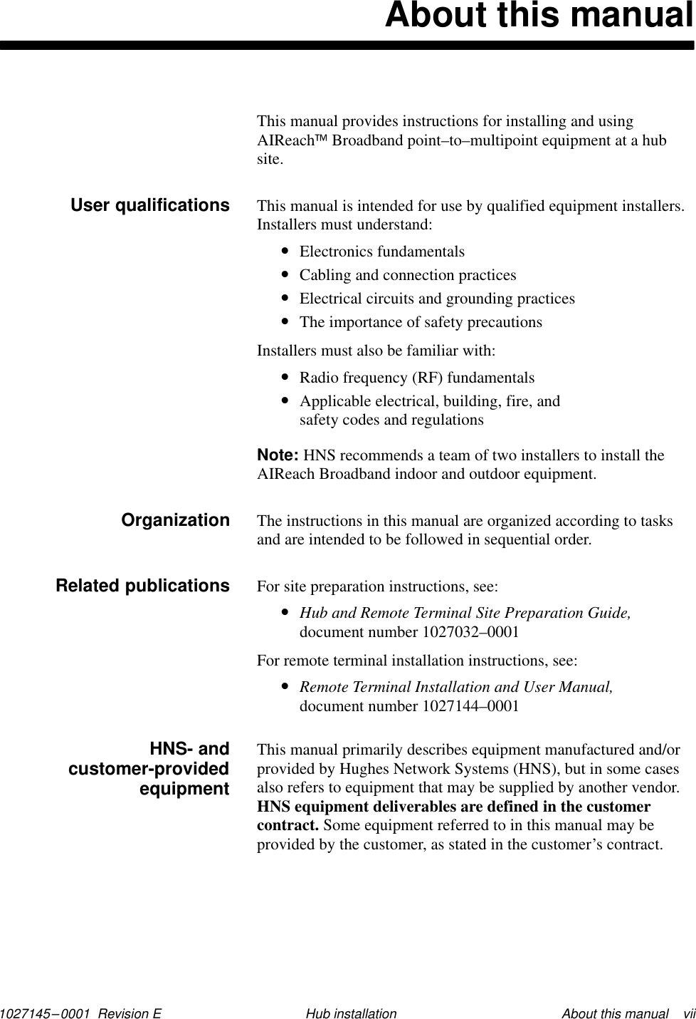 1027145–0001  Revision E About this manual    viiHub installationAbout this manualThis manual provides instructions for installing and usingAIReachBroadband point–to–multipoint equipment at a hubsite.This manual is intended for use by qualified equipment installers. Installers must understand:•Electronics fundamentals•Cabling and connection practices•Electrical circuits and grounding practices•The importance of safety precautionsInstallers must also be familiar with:•Radio frequency (RF) fundamentals•Applicable electrical, building, fire, and safety codes and regulationsNote: HNS recommends a team of two installers to install theAIReach Broadband indoor and outdoor equipment.The instructions in this manual are organized according to tasksand are intended to be followed in sequential order.For site preparation instructions, see:•Hub and Remote Terminal Site Preparation Guide,document number 1027032–0001For remote terminal installation instructions, see:•Remote Terminal Installation and User Manual,document number 1027144–0001This manual primarily describes equipment manufactured and/orprovided by Hughes Network Systems (HNS), but in some casesalso refers to equipment that may be supplied by another vendor.HNS equipment deliverables are defined in the customercontract. Some equipment referred to in this manual may beprovided by the customer, as stated in the customer’s contract.User qualifications        OrganizationRelated publicationsHNS- andcustomer-providedequipment