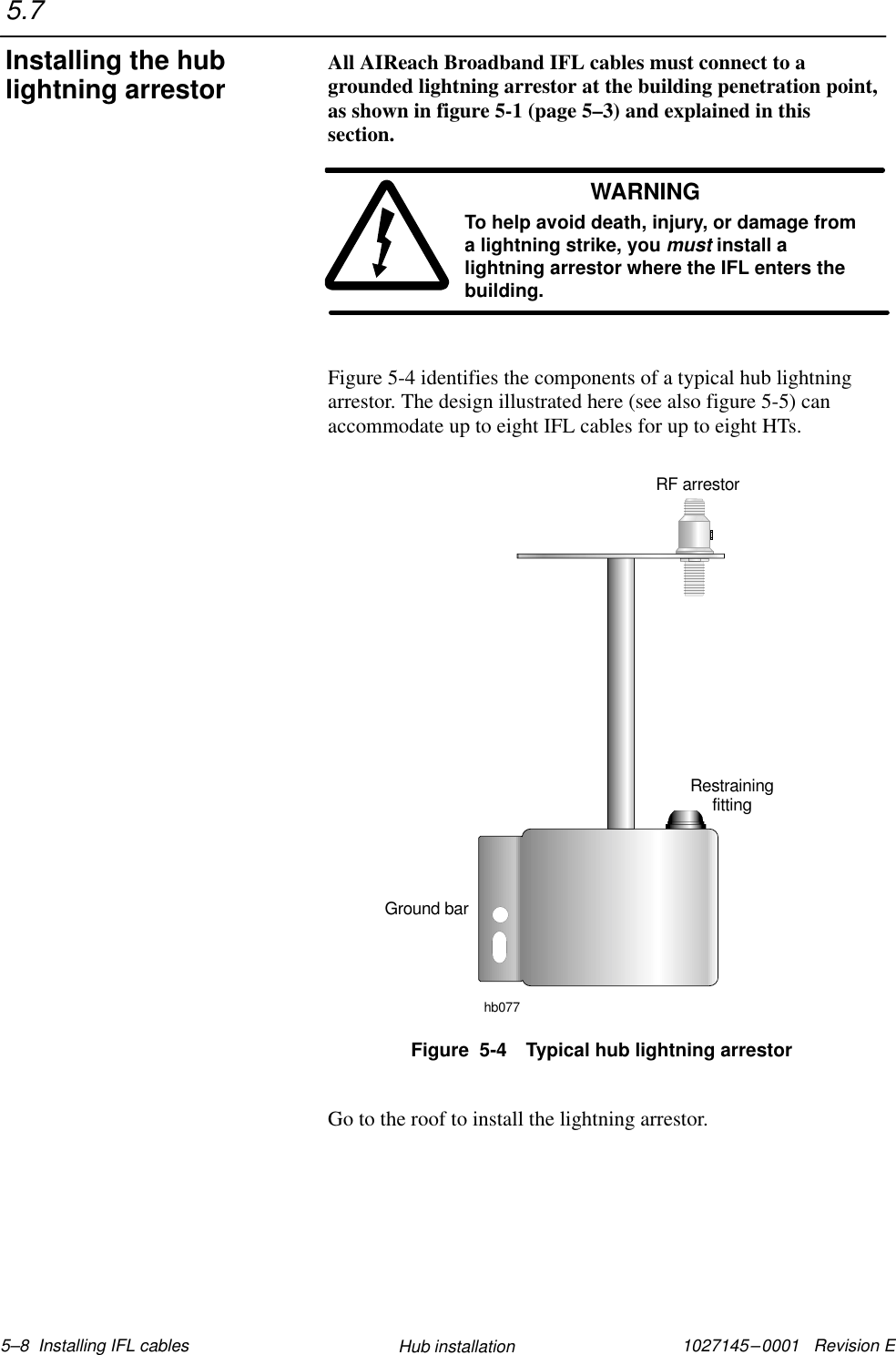 1027145–0001   Revision E 5–8  Installing IFL cables Hub installationAll AIReach Broadband IFL cables must connect to agrounded lightning arrestor at the building penetration point,as shown in figure 5-1 (page 5–3) and explained in thissection.WARNINGTo help avoid death, injury, or damage froma lightning strike, you must install alightning arrestor where the IFL enters thebuilding.Figure 5-4 identifies the components of a typical hub lightningarrestor. The design illustrated here (see also figure 5-5) canaccommodate up to eight IFL cables for up to eight HTs.Figure  5-4 Typical hub lightning arrestorRestrainingfittingGround barRF arrestorhb077Go to the roof to install the lightning arrestor.5.7Installing the hublightning arrestor