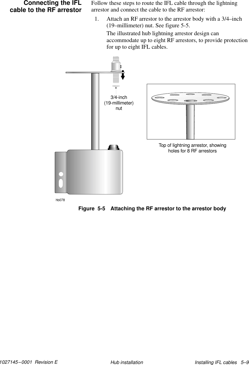 1027145–0001  Revision E Installing IFL cables   5–9Hub installationFollow these steps to route the IFL cable through the lightningarrestor and connect the cable to the RF arrestor:1. Attach an RF arrestor to the arrestor body with a 3/4–inch(19–millimeter) nut. See figure 5-5.The illustrated hub lightning arrestor design canaccommodate up to eight RF arrestors, to provide protectionfor up to eight IFL cables.hb0783/4-inch(19-millimeter)nutTop of lightning arrestor, showingholes for 8 RF arrestorsFigure  5-5 Attaching the RF arrestor to the arrestor bodyConnecting the IFLcable to the RF arrestor