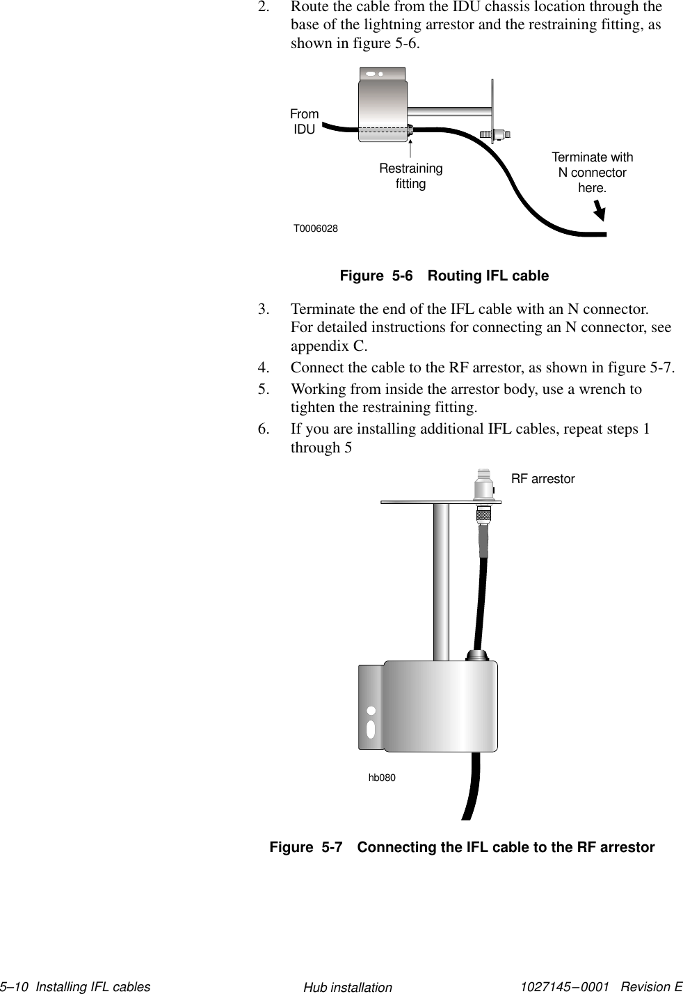 1027145–0001   Revision E 5–10  Installing IFL cables Hub installation2. Route the cable from the IDU chassis location through thebase of the lightning arrestor and the restraining fitting, asshown in figure 5-6.Figure  5-6 Routing IFL cableT0006028FromIDURestrainingfittingTerminate withN connectorhere.3. Terminate the end of the IFL cable with an N connector.For detailed instructions for connecting an N connector, seeappendix C.4. Connect the cable to the RF arrestor, as shown in figure 5-7.5. Working from inside the arrestor body, use a wrench totighten the restraining fitting.6. If you are installing additional IFL cables, repeat steps 1through 5hb080RF arrestorFigure  5-7 Connecting the IFL cable to the RF arrestor