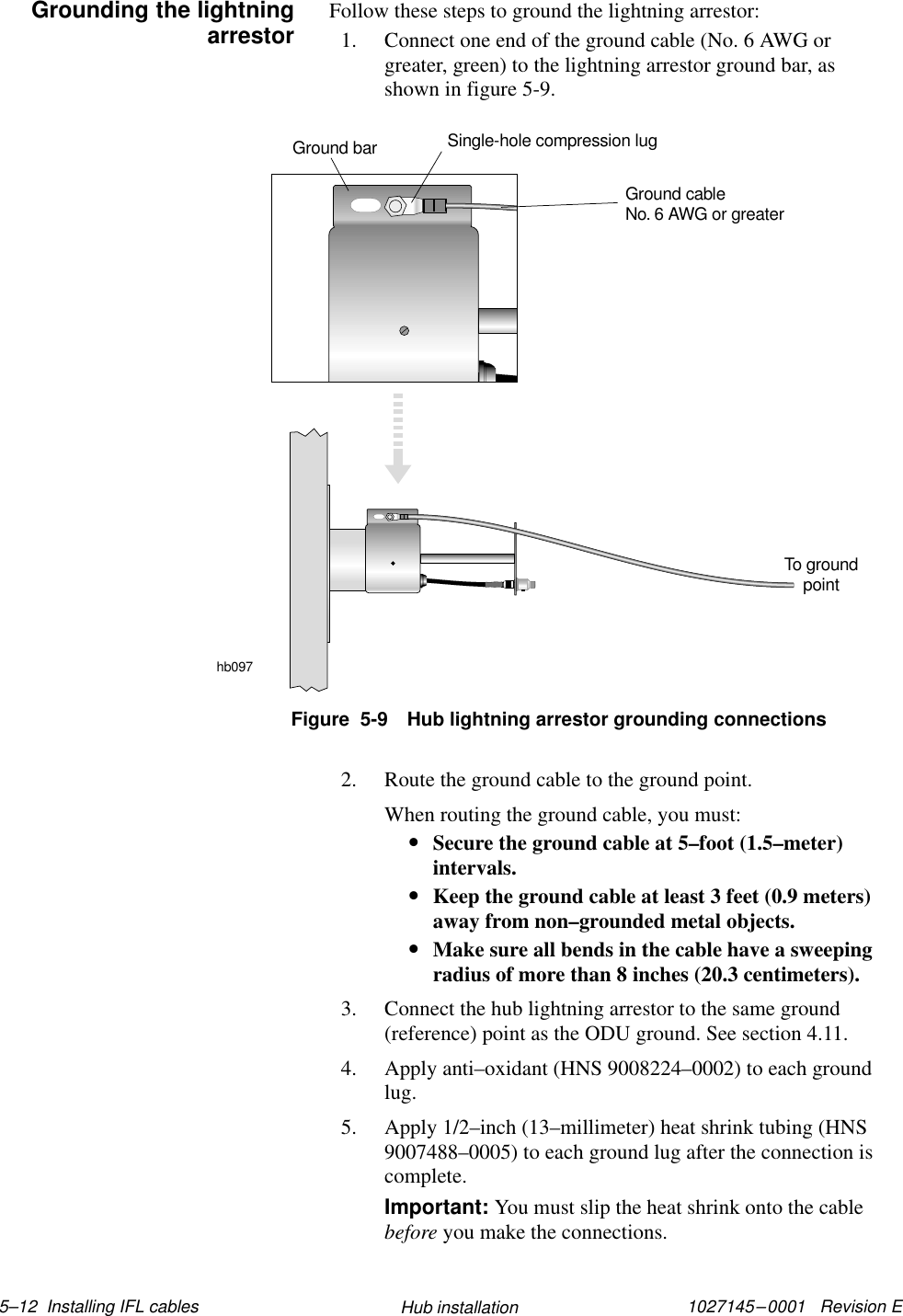 1027145–0001   Revision E 5–12  Installing IFL cables Hub installationFollow these steps to ground the lightning arrestor:1. Connect one end of the ground cable (No. 6 AWG orgreater, green) to the lightning arrestor ground bar, asshown in figure 5-9.hb097To groundpointGround cableNo. 6 AWG or greaterSingle-hole compression lugGround barFigure  5-9 Hub lightning arrestor grounding connections2. Route the ground cable to the ground point.When routing the ground cable, you must:•Secure the ground cable at 5–foot (1.5–meter)intervals.•Keep the ground cable at least 3 feet (0.9 meters)away from non–grounded metal objects.•Make sure all bends in the cable have a sweepingradius of more than 8 inches (20.3 centimeters).3. Connect the hub lightning arrestor to the same ground(reference) point as the ODU ground. See section 4.11.4. Apply anti–oxidant (HNS 9008224–0002) to each groundlug.5. Apply 1/2–inch (13–millimeter) heat shrink tubing (HNS9007488–0005) to each ground lug after the connection iscomplete.Important: You must slip the heat shrink onto the cablebefore you make the connections.Grounding the lightningarrestor