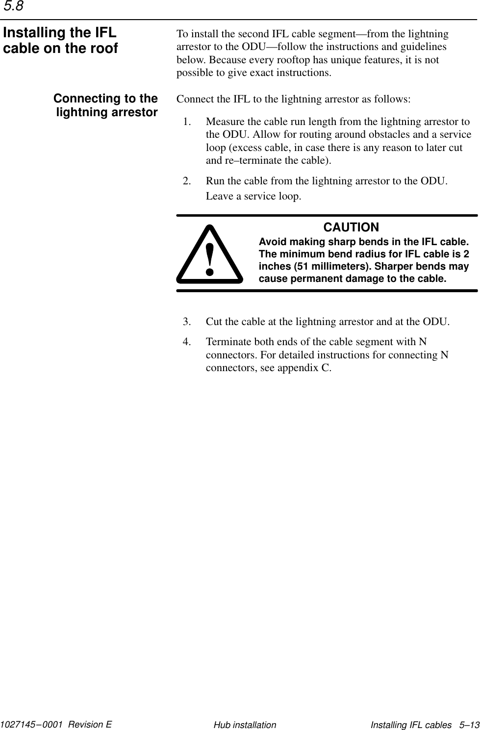 1027145–0001  Revision E Installing IFL cables   5–13Hub installationTo install the second IFL cable segment—from the lightningarrestor to the ODU—follow the instructions and guidelinesbelow. Because every rooftop has unique features, it is notpossible to give exact instructions.Connect the IFL to the lightning arrestor as follows:1. Measure the cable run length from the lightning arrestor tothe ODU. Allow for routing around obstacles and a serviceloop (excess cable, in case there is any reason to later cutand re–terminate the cable).2. Run the cable from the lightning arrestor to the ODU.Leave a service loop.CAUTIONAvoid making sharp bends in the IFL cable.The minimum bend radius for IFL cable is 2inches (51 millimeters). Sharper bends maycause permanent damage to the cable.3. Cut the cable at the lightning arrestor and at the ODU.4. Terminate both ends of the cable segment with Nconnectors. For detailed instructions for connecting Nconnectors, see appendix C.5.8Installing the IFLcable on the roofConnecting to thelightning arrestor