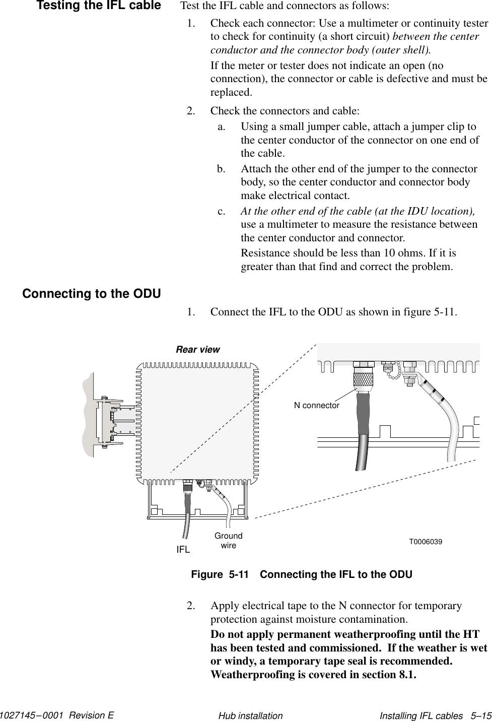 1027145–0001  Revision E Installing IFL cables   5–15Hub installationTest the IFL cable and connectors as follows:1. Check each connector: Use a multimeter or continuity testerto check for continuity (a short circuit) between the centerconductor and the connector body (outer shell).If the meter or tester does not indicate an open (noconnection), the connector or cable is defective and must bereplaced.2. Check the connectors and cable:a. Using a small jumper cable, attach a jumper clip tothe center conductor of the connector on one end ofthe cable.b. Attach the other end of the jumper to the connectorbody, so the center conductor and connector bodymake electrical contact.c. At the other end of the cable (at the IDU location),use a multimeter to measure the resistance betweenthe center conductor and connector.Resistance should be less than 10 ohms. If it isgreater than that find and correct the problem.1. Connect the IFL to the ODU as shown in figure 5-11.T0006039IFLGroundwireRear viewN connectorFigure  5-11 Connecting the IFL to the ODU2. Apply electrical tape to the N connector for temporaryprotection against moisture contamination.Do not apply permanent weatherproofing until the HThas been tested and commissioned.  If the weather is wetor windy, a temporary tape seal is recommended.Weatherproofing is covered in section 8.1.Testing the IFL cableConnecting to the ODU