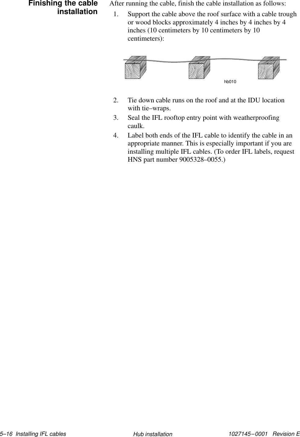 1027145–0001   Revision E 5–16  Installing IFL cables Hub installationAfter running the cable, finish the cable installation as follows:1. Support the cable above the roof surface with a cable troughor wood blocks approximately 4 inches by 4 inches by 4inches (10 centimeters by 10 centimeters by 10centimeters):hb0102. Tie down cable runs on the roof and at the IDU locationwith tie–wraps.3. Seal the IFL rooftop entry point with weatherproofingcaulk.4. Label both ends of the IFL cable to identify the cable in anappropriate manner. This is especially important if you areinstalling multiple IFL cables. (To order IFL labels, requestHNS part number 9005328–0055.)Finishing the cableinstallation