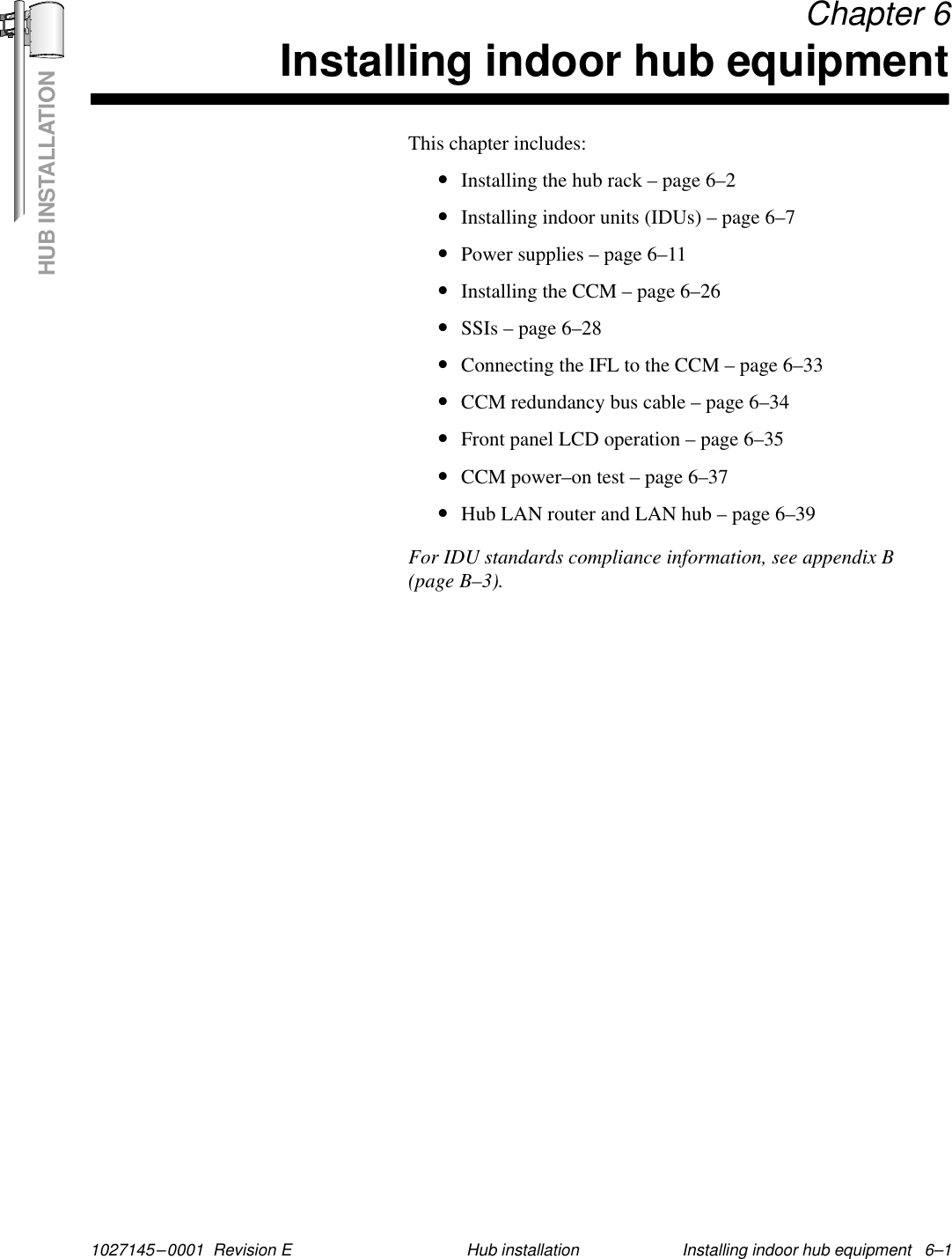 HUB INSTALLATION1027145–0001  Revision E Installing indoor hub equipment   6–1Hub installation Chapter 6Installing indoor hub equipmentThis chapter includes:•Installing the hub rack – page 6–2•Installing indoor units (IDUs) – page 6–7•Power supplies – page 6–11•Installing the CCM – page 6–26•SSIs – page 6–28•Connecting the IFL to the CCM – page 6–33•CCM redundancy bus cable – page 6–34•Front panel LCD operation – page 6–35•CCM power–on test – page 6–37•Hub LAN router and LAN hub – page 6–39For IDU standards compliance information, see appendix B(page B–3).