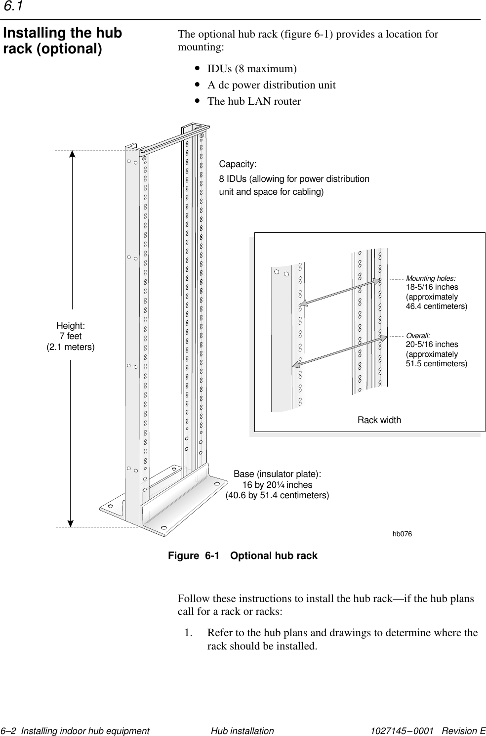 1027145–0001   Revision E 6–2  Installing indoor hub equipment Hub installationThe optional hub rack (figure 6-1) provides a location formounting:•IDUs (8 maximum)•A dc power distribution unit•The hub LAN routerFigure  6-1 Optional hub rackhb076Capacity:8 IDUs (allowing for power distributionunit and space for cabling)Base (insulator plate):16 by 20 inches(40.6 by 51.4 centimeters)¼Height:7 feet(2.1 meters)Mounting holes:18-5/16 inches(approximately46.4 centimeters)Overall:20-5/16 inches(approximately51.5 centimeters)Rack widthFollow these instructions to install the hub rack—if the hub planscall for a rack or racks:1. Refer to the hub plans and drawings to determine where therack should be installed.6.1Installing the hubrack (optional)