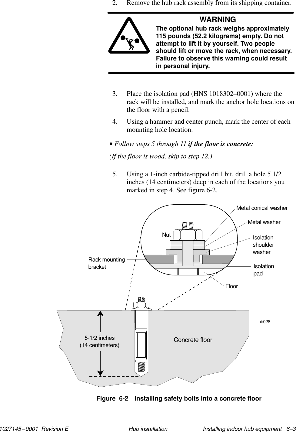1027145–0001  Revision E Installing indoor hub equipment   6–3Hub installation2. Remove the hub rack assembly from its shipping container.WARNINGThe optional hub rack weighs approximately115 pounds (52.2 kilograms) empty. Do notattempt to lift it by yourself. Two peopleshould lift or move the rack, when necessary.Failure to observe this warning could resultin personal injury.3. Place the isolation pad (HNS 1018302–0001) where therack will be installed, and mark the anchor hole locations onthe floor with a pencil.4. Using a hammer and center punch, mark the center of eachmounting hole location.• Follow steps 5 through 11 if the floor is concrete:(If the floor is wood, skip to step 12.)5. Using a 1-inch carbide-tipped drill bit, drill a hole 5 1/2inches (14 centimeters) deep in each of the locations youmarked in step 4. See figure 6-2.Figure  6-2 Installing safety bolts into a concrete floorhb028NutRack mountingbracketMetal conical washerMetal washerIsolationshoulderwasherIsolationpadFloorConcrete floor5-1/2 inches(14 centimeters)